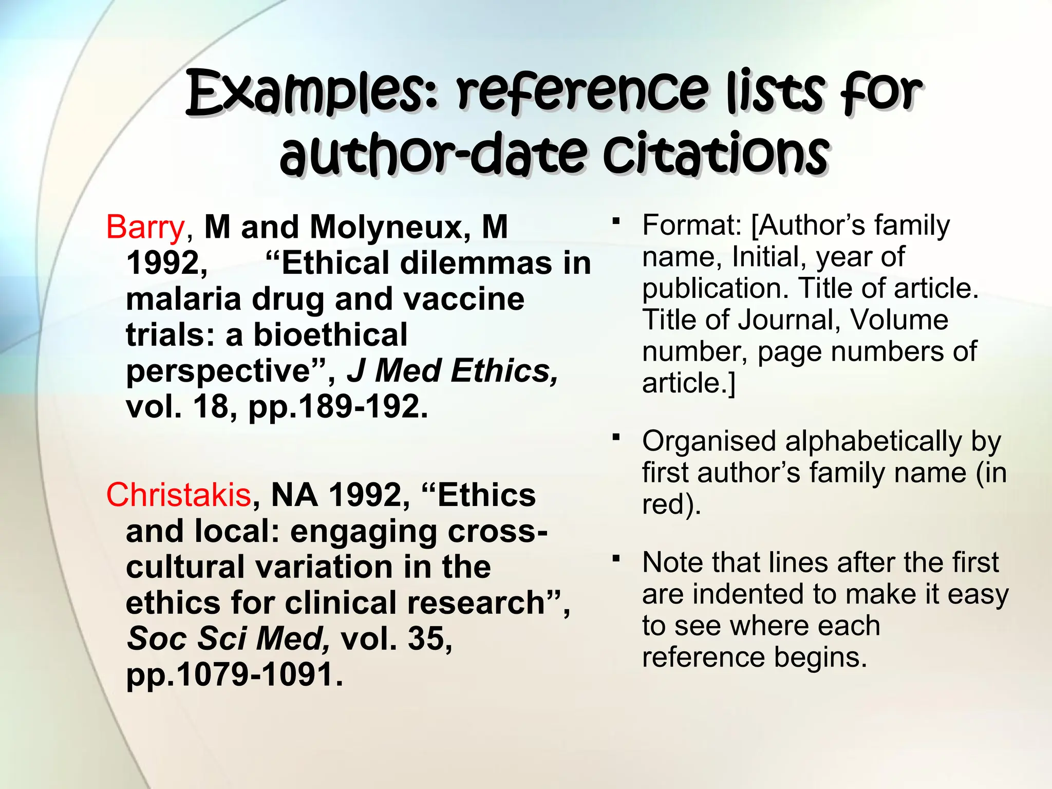 Examples: reference lists for
Examples: reference lists for
author-date citations
author-date citations
Barry, M and Molyneux, M
1992, “Ethical dilemmas in
malaria drug and vaccine
trials: a bioethical
perspective”, J Med Ethics,
vol. 18, pp.189-192.
Christakis, NA 1992, “Ethics
and local: engaging cross-
cultural variation in the
ethics for clinical research”,
Soc Sci Med, vol. 35,
pp.1079-1091.
 Format: [Author’s family
name, Initial, year of
publication. Title of article.
Title of Journal, Volume
number, page numbers of
article.]
 Organised alphabetically by
first author’s family name (in
red).
 Note that lines after the first
are indented to make it easy
to see where each
reference begins.
 
