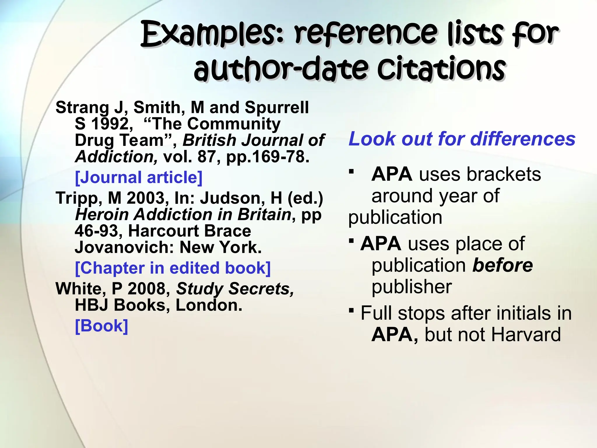 Examples: reference lists for
Examples: reference lists for
author-date citations
author-date citations
Strang J, Smith, M and Spurrell
S 1992, “The Community
Drug Team”, British Journal of
Addiction, vol. 87, pp.169-78.
[Journal article]
Tripp, M 2003, In: Judson, H (ed.)
Heroin Addiction in Britain, pp
46-93, Harcourt Brace
Jovanovich: New York.
[Chapter in edited book]
White, P 2008, Study Secrets,
HBJ Books, London.
[Book]
Look out for differences
 APA uses brackets
around year of
publication
 APA uses place of
publication before
publisher
 Full stops after initials in
APA, but not Harvard
 