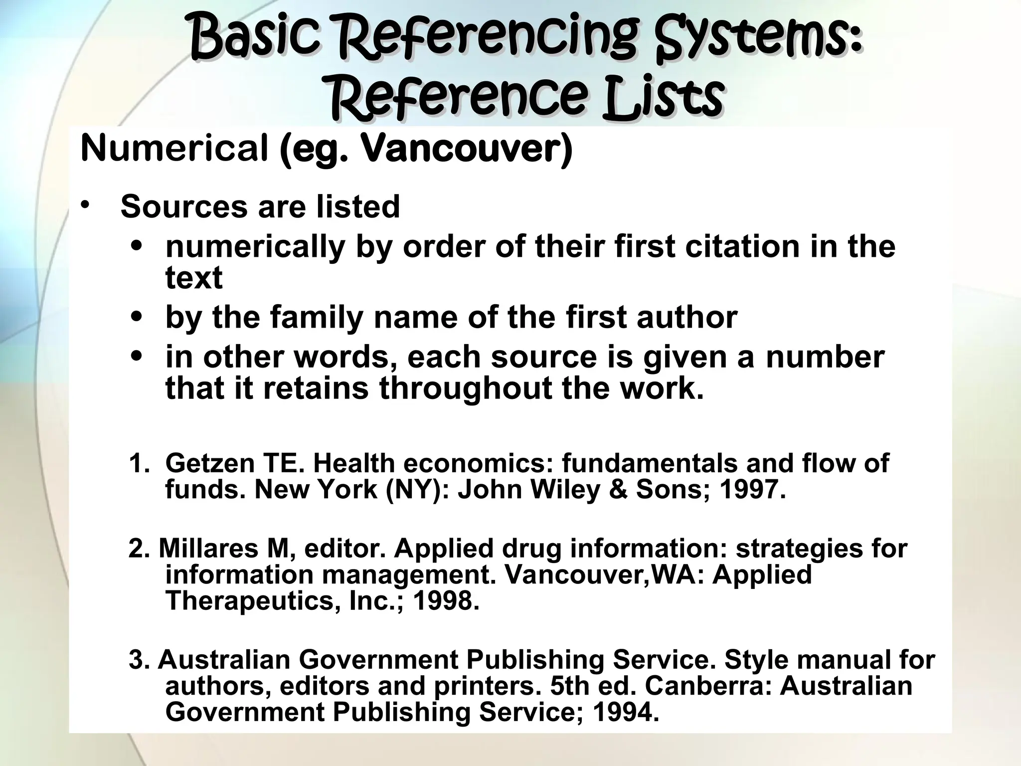 Numerical (eg. Vancouver)
• Sources are listed
• numerically by order of their first citation in the
text
• by the family name of the first author
• in other words, each source is given a number
that it retains throughout the work.
1. Getzen TE. Health economics: fundamentals and flow of
funds. New York (NY): John Wiley & Sons; 1997.
2. Millares M, editor. Applied drug information: strategies for
information management. Vancouver,WA: Applied
Therapeutics, Inc.; 1998.
3. Australian Government Publishing Service. Style manual for
authors, editors and printers. 5th ed. Canberra: Australian
Government Publishing Service; 1994.
Basic Referencing Systems:
Basic Referencing Systems:
Reference Lists
Reference Lists
 