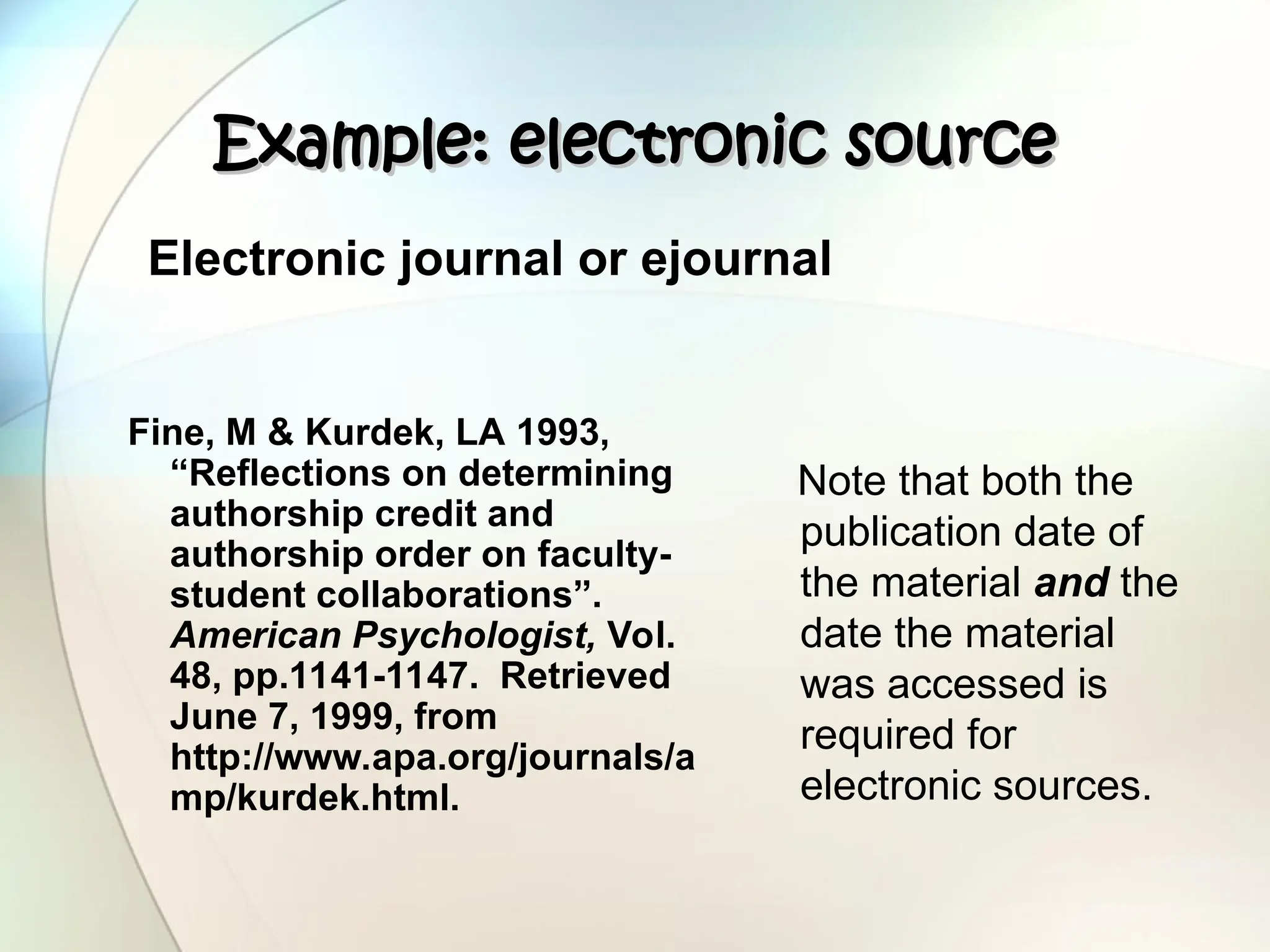 Example: electronic source
Example: electronic source
Fine, M & Kurdek, LA 1993,
“Reflections on determining
authorship credit and
authorship order on faculty-
student collaborations”.
American Psychologist, Vol.
48, pp.1141-1147. Retrieved
June 7, 1999, from
http://www.apa.org/journals/a
mp/kurdek.html.
Note that both the
publication date of
the material and the
date the material
was accessed is
required for
electronic sources.
Electronic journal or ejournal
 