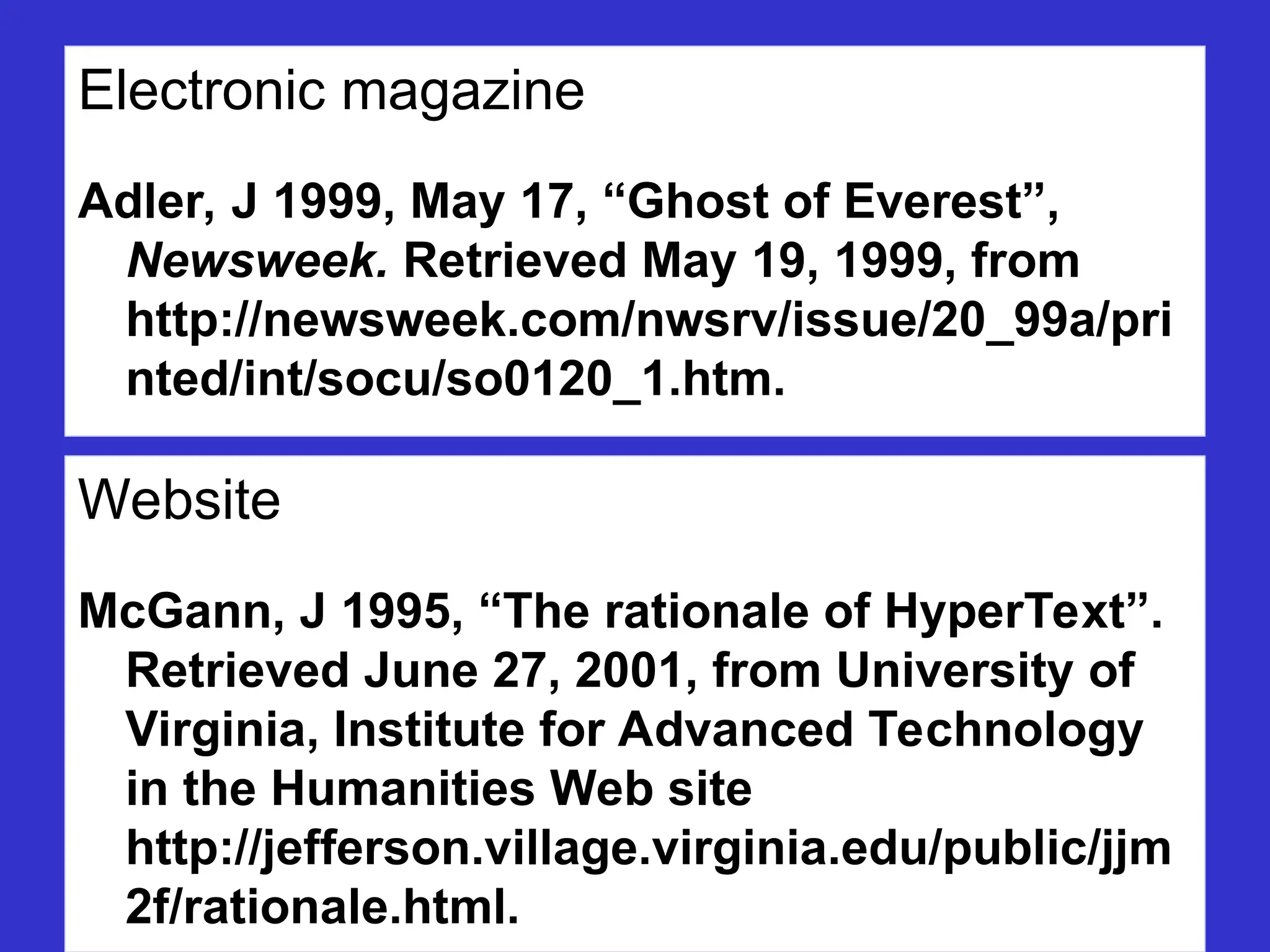 Electronic magazine
Adler, J 1999, May 17, “Ghost of Everest”,
Newsweek. Retrieved May 19, 1999, from
http://newsweek.com/nwsrv/issue/20_99a/pri
nted/int/socu/so0120_1.htm.
Website
McGann, J 1995, “The rationale of HyperText”.
Retrieved June 27, 2001, from University of
Virginia, Institute for Advanced Technology
in the Humanities Web site
http://jefferson.village.virginia.edu/public/jjm
2f/rationale.html.
 