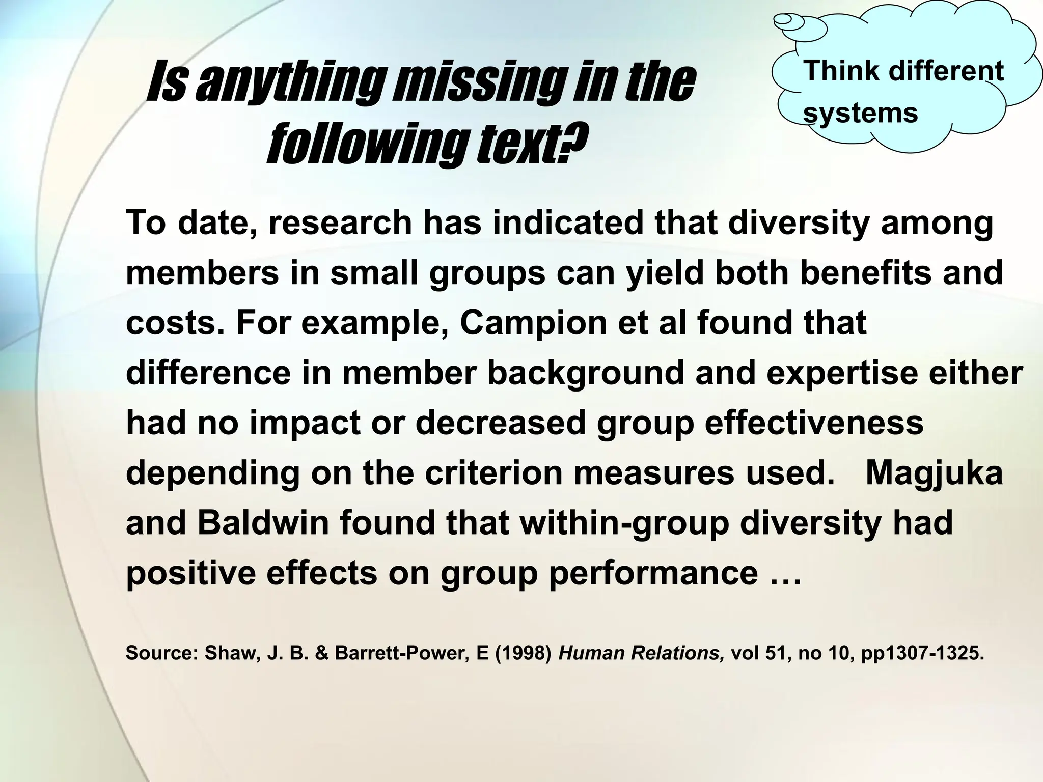 Is anything missing in the
following text?
To date, research has indicated that diversity among
members in small groups can yield both benefits and
costs. For example, Campion et al found that
difference in member background and expertise either
had no impact or decreased group effectiveness
depending on the criterion measures used. Magjuka
and Baldwin found that within-group diversity had
positive effects on group performance …
Source: Shaw, J. B. & Barrett-Power, E (1998) Human Relations, vol 51, no 10, pp1307-1325.
Think different
systems
 