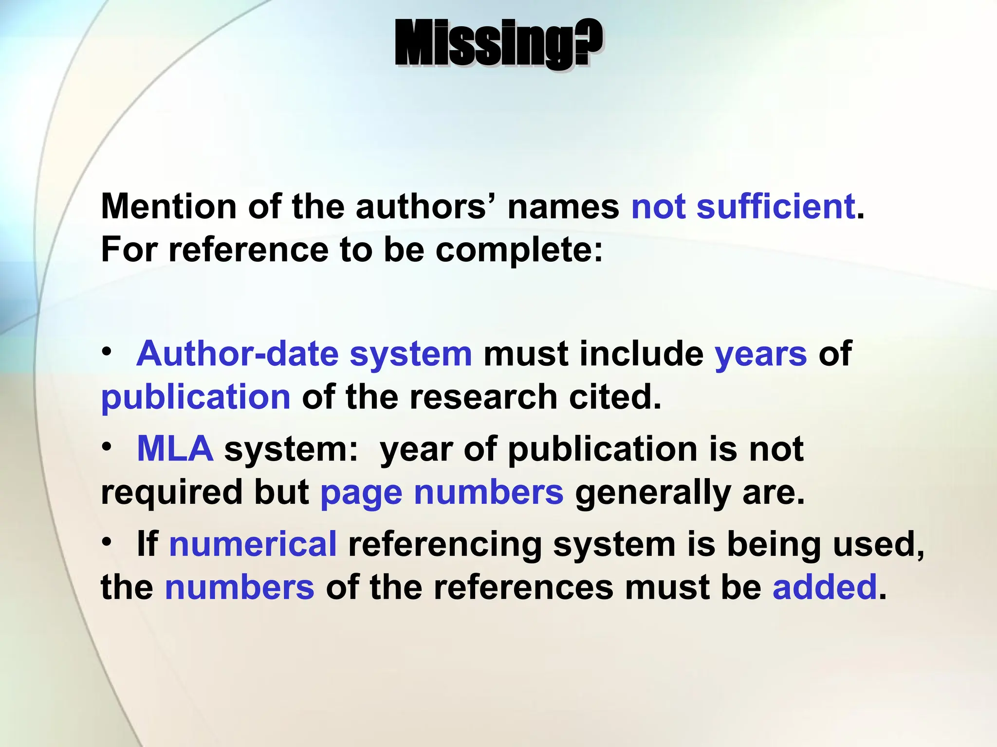 Missing?
Missing?
Mention of the authors’ names not sufficient.
For reference to be complete:
• Author-date system must include years of
publication of the research cited.
• MLA system: year of publication is not
required but page numbers generally are.
• If numerical referencing system is being used,
the numbers of the references must be added.
 