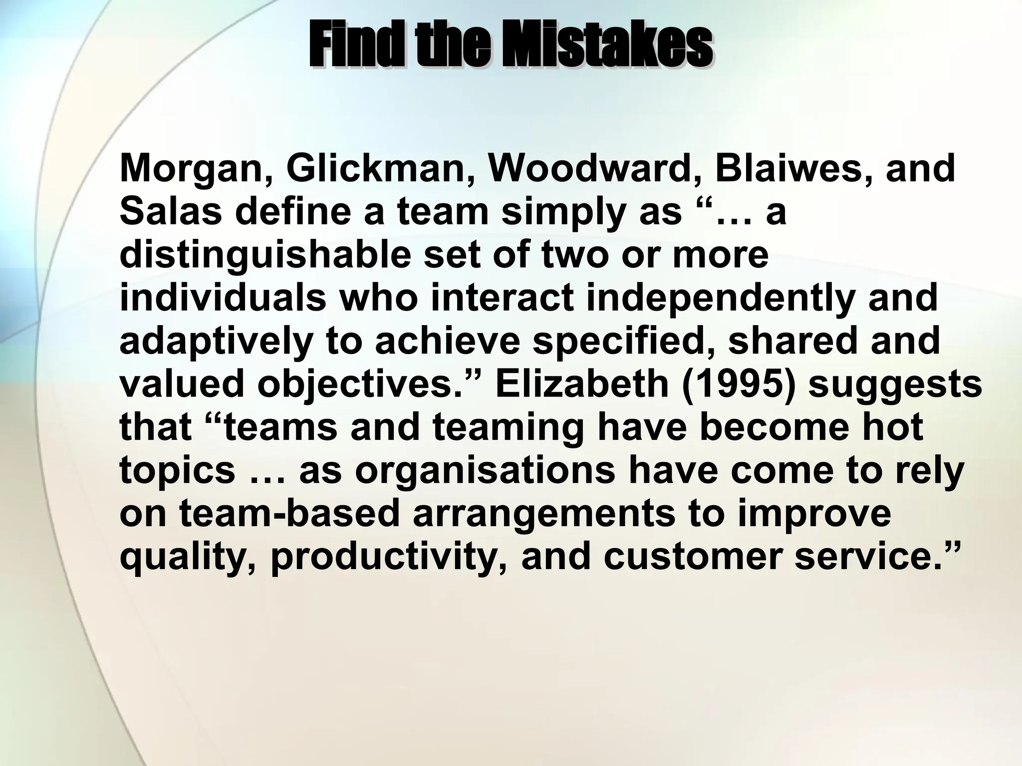 Find the Mistakes
Find the Mistakes
Morgan, Glickman, Woodward, Blaiwes, and
Salas define a team simply as “… a
distinguishable set of two or more
individuals who interact independently and
adaptively to achieve specified, shared and
valued objectives.” Elizabeth (1995) suggests
that “teams and teaming have become hot
topics … as organisations have come to rely
on team-based arrangements to improve
quality, productivity, and customer service.”
 