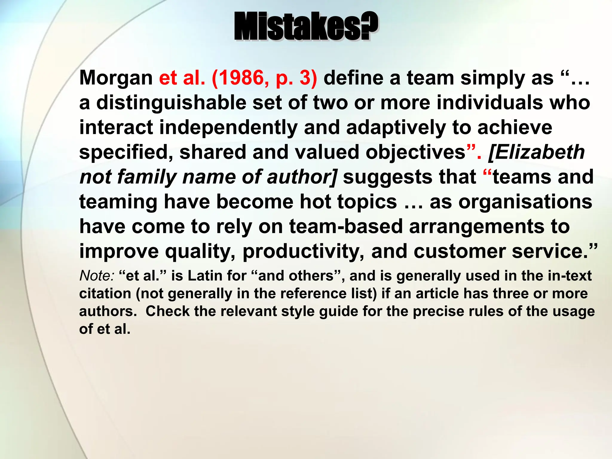 Mistakes?
Mistakes?
Morgan et al. (1986, p. 3) define a team simply as “…
a distinguishable set of two or more individuals who
interact independently and adaptively to achieve
specified, shared and valued objectives”. [Elizabeth
not family name of author] suggests that “teams and
teaming have become hot topics … as organisations
have come to rely on team-based arrangements to
improve quality, productivity, and customer service.”
Note: “et al.” is Latin for “and others”, and is generally used in the in-text
citation (not generally in the reference list) if an article has three or more
authors. Check the relevant style guide for the precise rules of the usage
of et al.
 