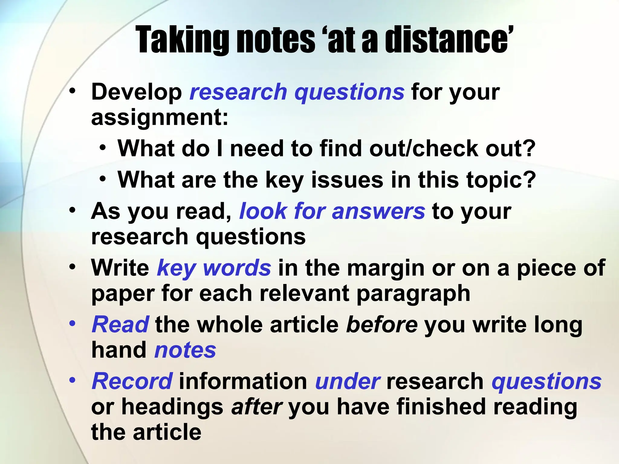 Taking notes ‘at a distance’
• Develop research questions for your
assignment:
• What do I need to find out/check out?
• What are the key issues in this topic?
• As you read, look for answers to your
research questions
• Write key words in the margin or on a piece of
paper for each relevant paragraph
• Read the whole article before you write long
hand notes
• Record information under research questions
or headings after you have finished reading
the article
 