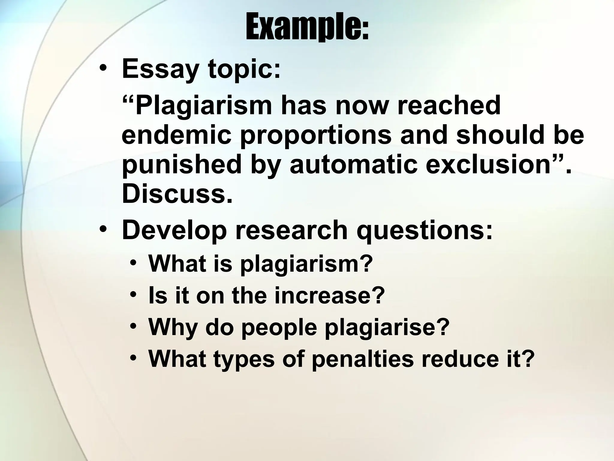 Example:
• Essay topic:
“Plagiarism has now reached
endemic proportions and should be
punished by automatic exclusion”.
Discuss.
• Develop research questions:
• What is plagiarism?
• Is it on the increase?
• Why do people plagiarise?
• What types of penalties reduce it?
 