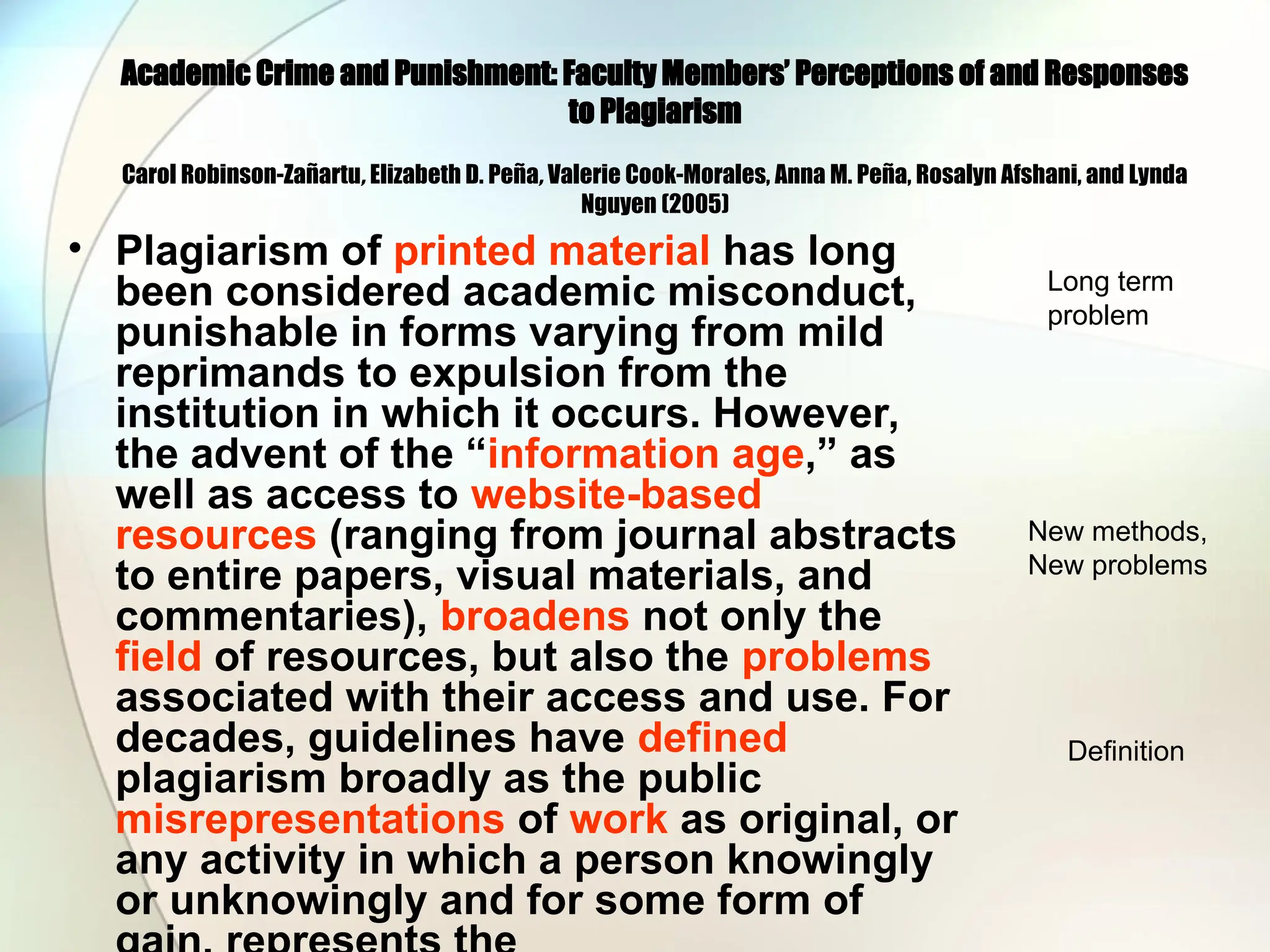 Academic Crime and Punishment: Faculty Members’ Perceptions of and Responses
to Plagiarism
Carol Robinson-Zañartu, Elizabeth D. Peña, Valerie Cook-Morales, Anna M. Peña, Rosalyn Afshani, and Lynda
Nguyen (2005)
• Plagiarism of printed material has long
been considered academic misconduct,
punishable in forms varying from mild
reprimands to expulsion from the
institution in which it occurs. However,
the advent of the “information age,” as
well as access to website-based
resources (ranging from journal abstracts
to entire papers, visual materials, and
commentaries), broadens not only the
field of resources, but also the problems
associated with their access and use. For
decades, guidelines have defined
plagiarism broadly as the public
misrepresentations of work as original, or
any activity in which a person knowingly
or unknowingly and for some form of
Long term
problem
New methods,
New problems
Definition
 