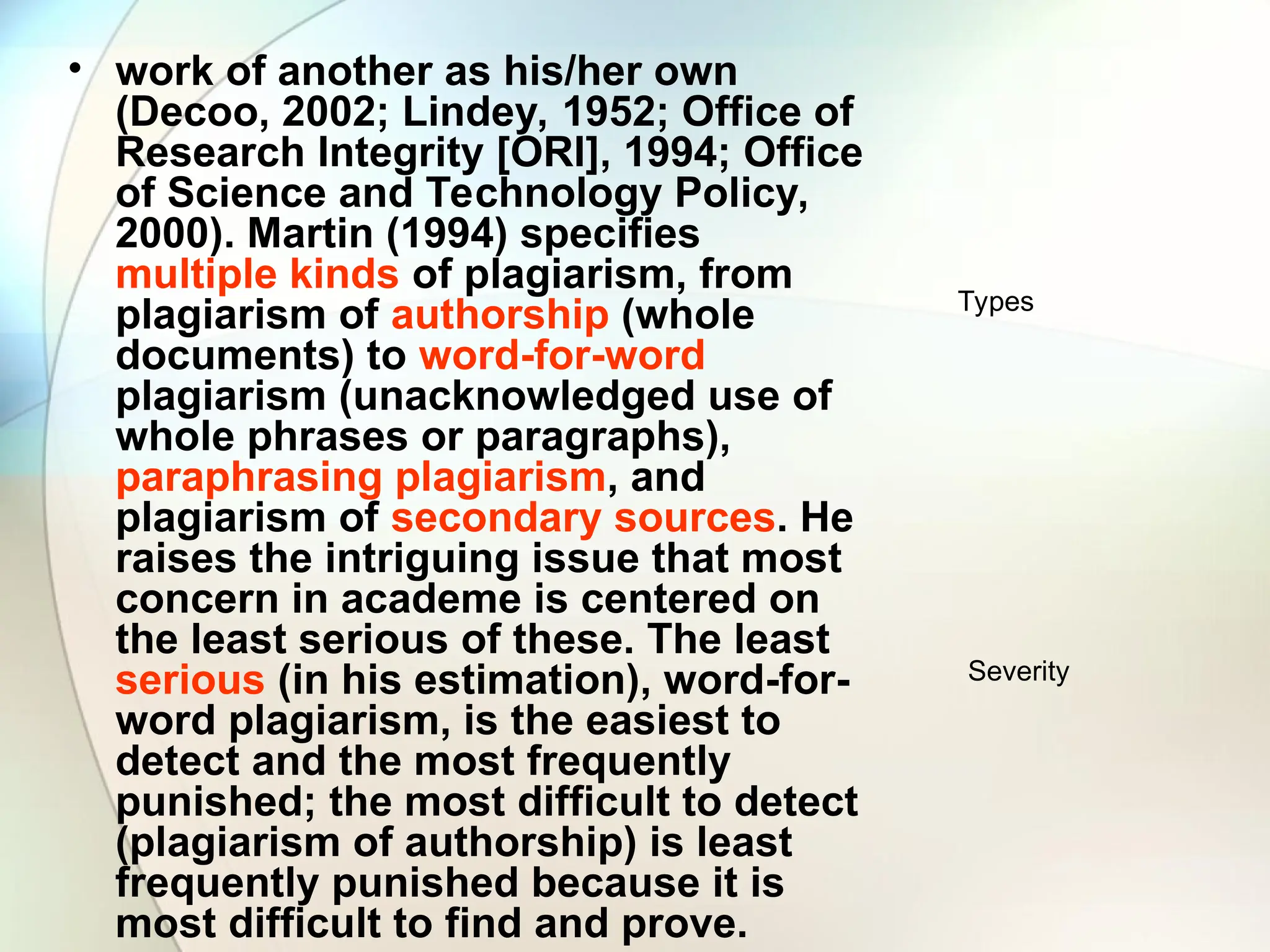 • work of another as his/her own
(Decoo, 2002; Lindey, 1952; Office of
Research Integrity [ORI], 1994; Office
of Science and Technology Policy,
2000). Martin (1994) specifies
multiple kinds of plagiarism, from
plagiarism of authorship (whole
documents) to word-for-word
plagiarism (unacknowledged use of
whole phrases or paragraphs),
paraphrasing plagiarism, and
plagiarism of secondary sources. He
raises the intriguing issue that most
concern in academe is centered on
the least serious of these. The least
serious (in his estimation), word-for-
word plagiarism, is the easiest to
detect and the most frequently
punished; the most difficult to detect
(plagiarism of authorship) is least
frequently punished because it is
most difficult to find and prove.
Types
Severity
 