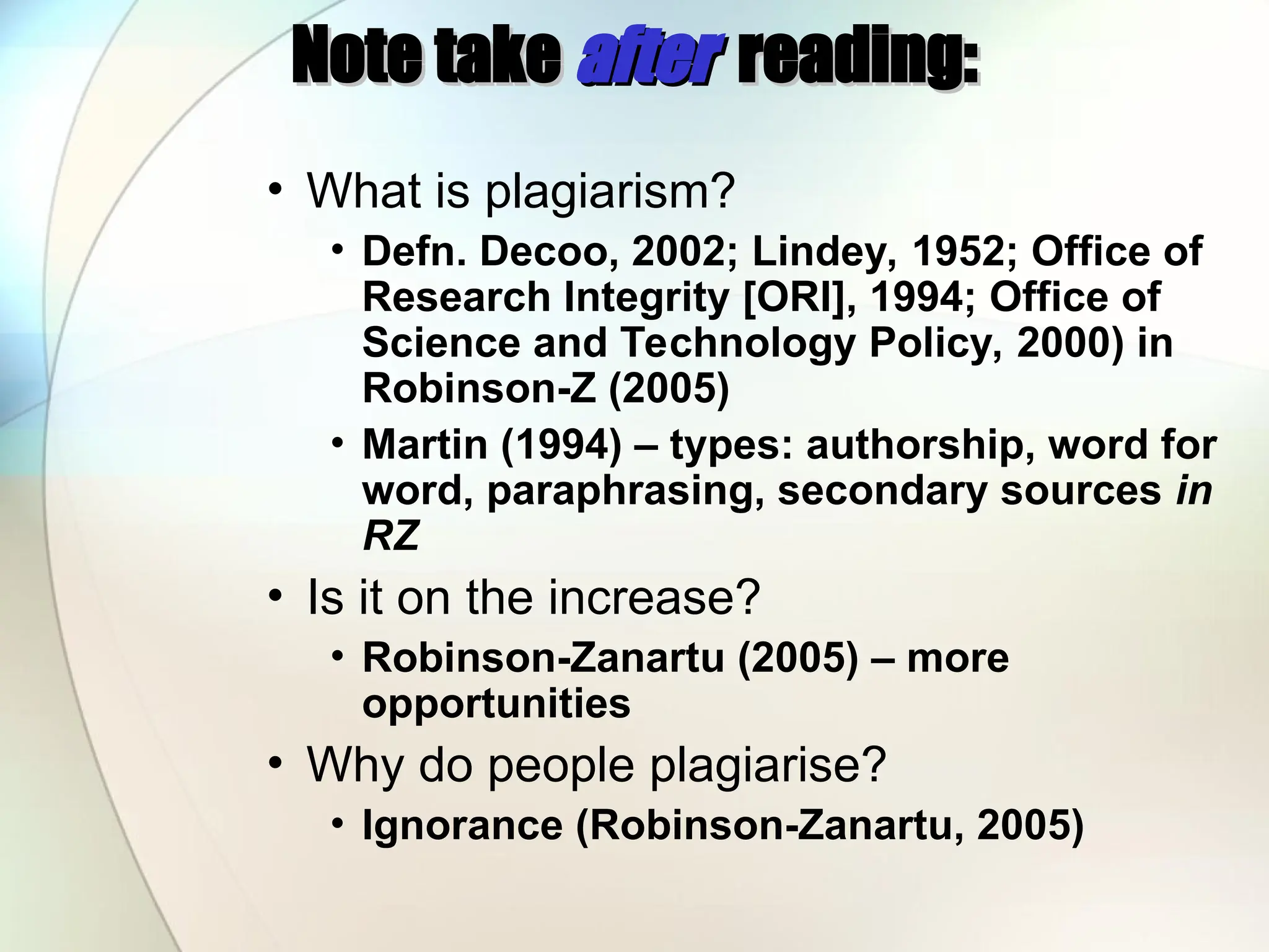 Note take
Note take after
after reading:
reading:
• What is plagiarism?
• Defn. Decoo, 2002; Lindey, 1952; Office of
Research Integrity [ORI], 1994; Office of
Science and Technology Policy, 2000) in
Robinson-Z (2005)
• Martin (1994) – types: authorship, word for
word, paraphrasing, secondary sources in
RZ
• Is it on the increase?
• Robinson-Zanartu (2005) – more
opportunities
• Why do people plagiarise?
• Ignorance (Robinson-Zanartu, 2005)
 