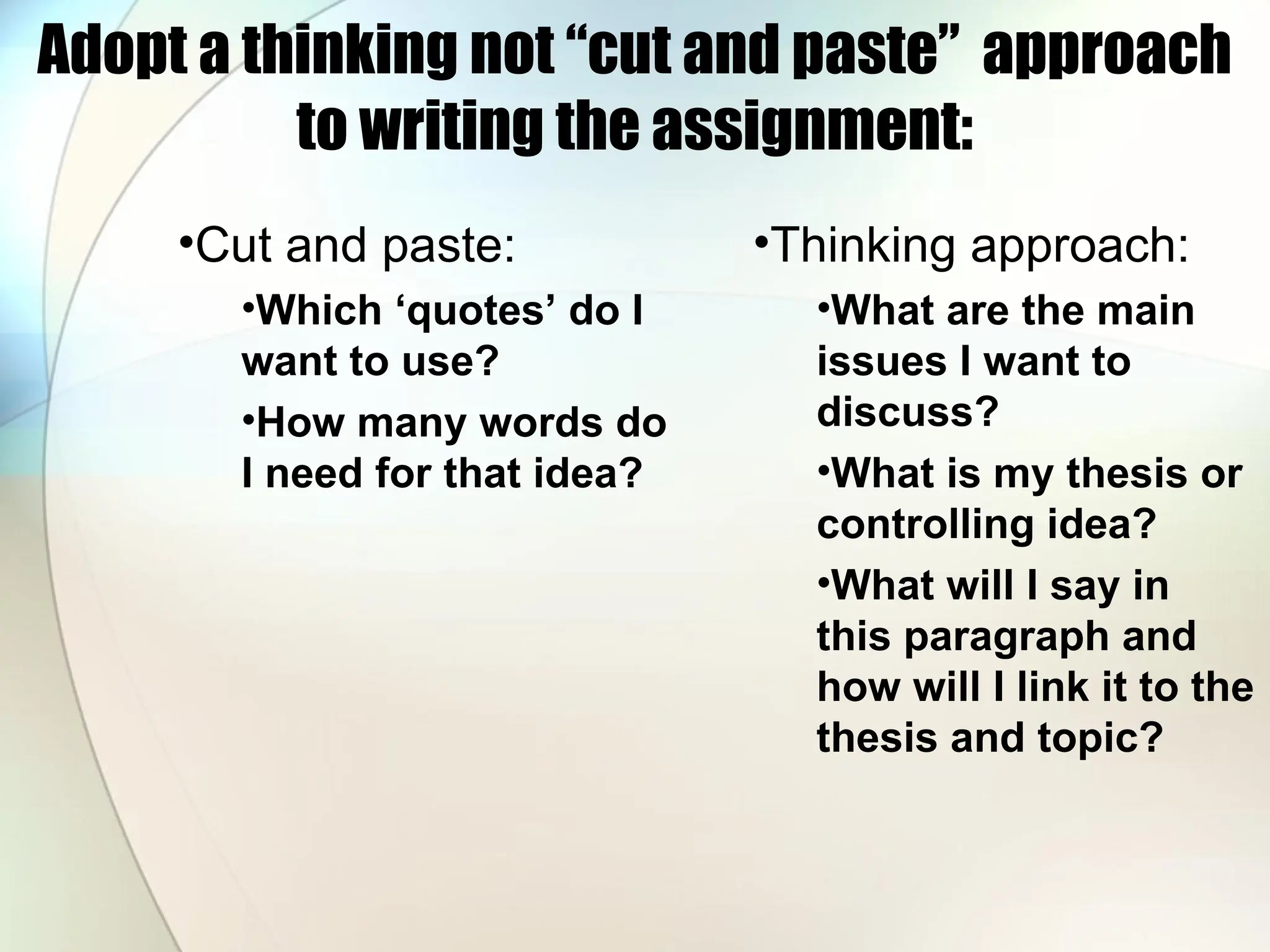 Adopt a thinking not “cut and paste” approach
to writing the assignment:
•Cut and paste:
•Which ‘quotes’ do I
want to use?
•How many words do
I need for that idea?
•Thinking approach:
•What are the main
issues I want to
discuss?
•What is my thesis or
controlling idea?
•What will I say in
this paragraph and
how will I link it to the
thesis and topic?
 