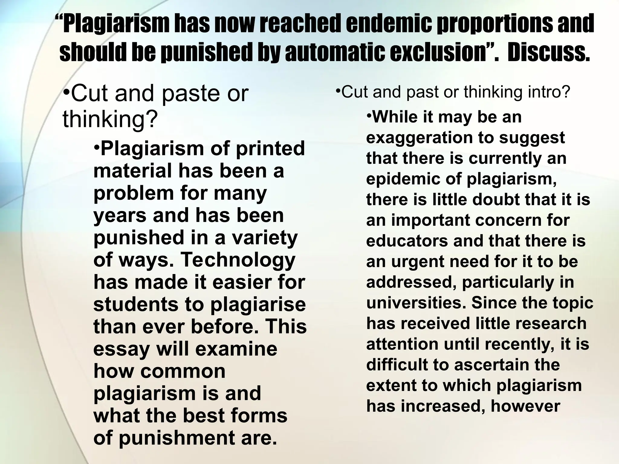 “Plagiarism has now reached endemic proportions and
should be punished by automatic exclusion”. Discuss.
•Cut and paste or
thinking?
•Plagiarism of printed
material has been a
problem for many
years and has been
punished in a variety
of ways. Technology
has made it easier for
students to plagiarise
than ever before. This
essay will examine
how common
plagiarism is and
what the best forms
of punishment are.
•Cut and past or thinking intro?
•While it may be an
exaggeration to suggest
that there is currently an
epidemic of plagiarism,
there is little doubt that it is
an important concern for
educators and that there is
an urgent need for it to be
addressed, particularly in
universities. Since the topic
has received little research
attention until recently, it is
difficult to ascertain the
extent to which plagiarism
has increased, however
 