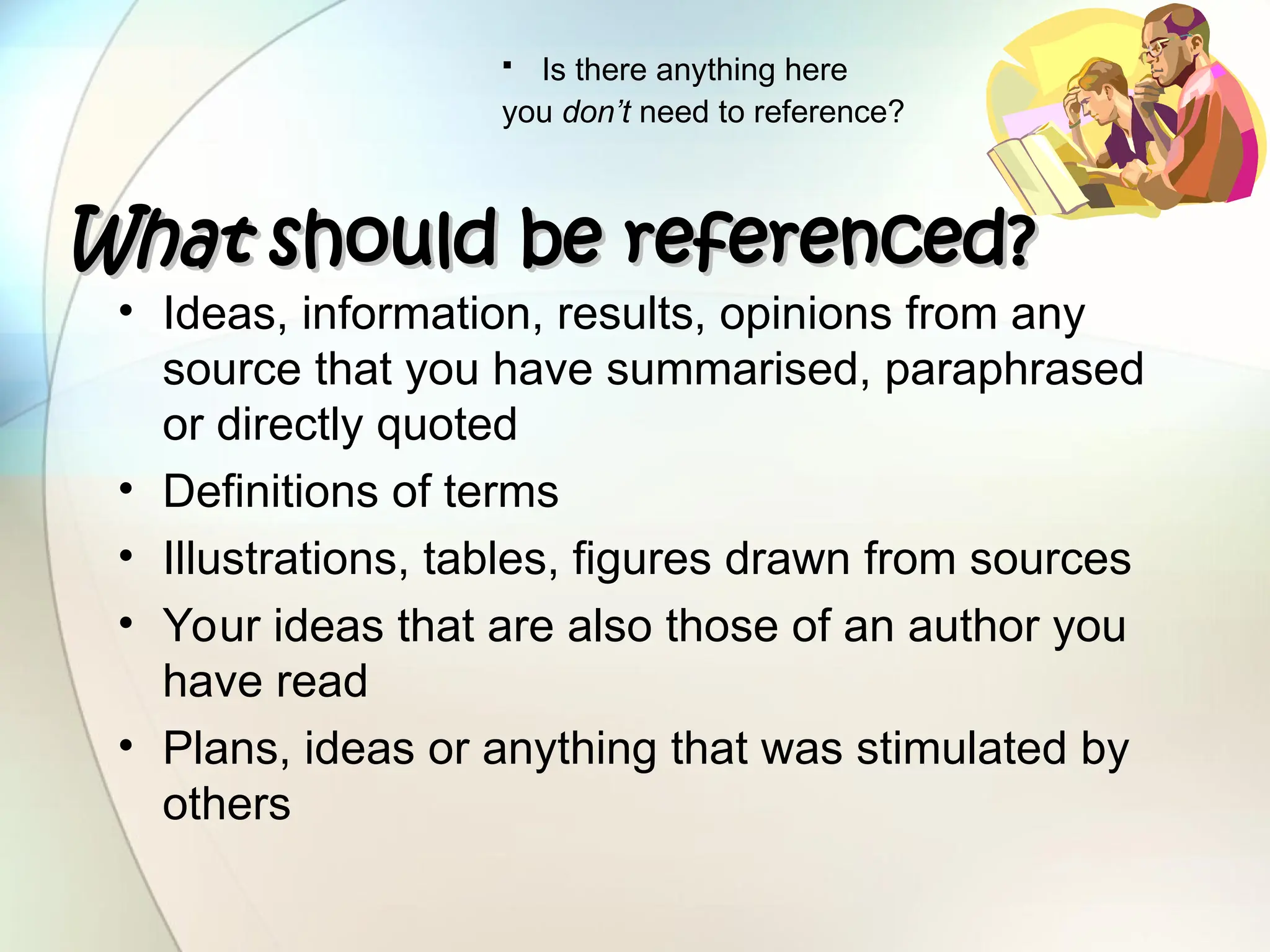 • Ideas, information, results, opinions from any
source that you have summarised, paraphrased
or directly quoted
• Definitions of terms
• Illustrations, tables, figures drawn from sources
• Your ideas that are also those of an author you
have read
• Plans, ideas or anything that was stimulated by
others
What
What should be referenced?
should be referenced?
 Is there anything here
you don’t need to reference?
 