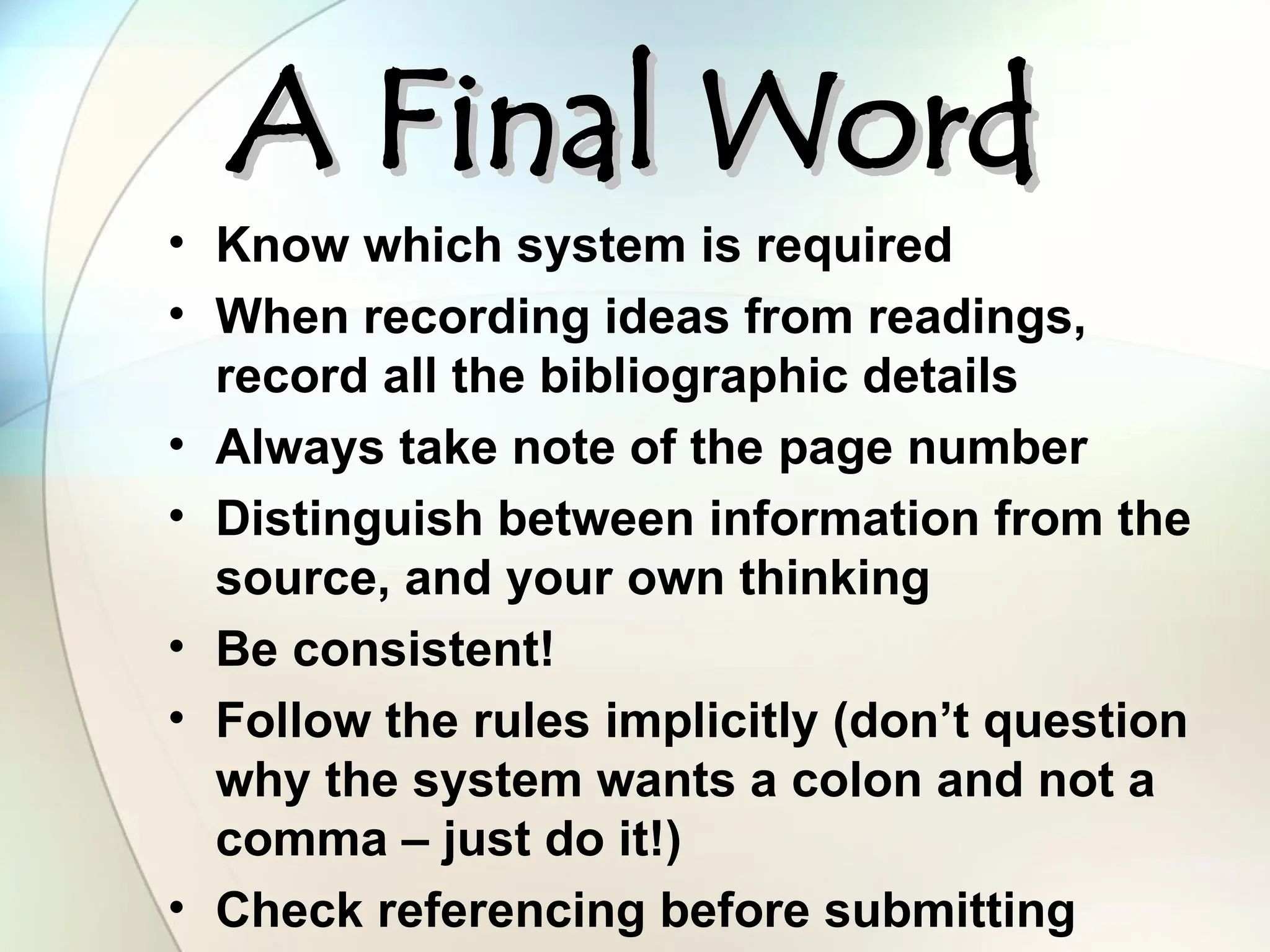 A Final Word
A Final Word
• Know which system is required
• When recording ideas from readings,
record all the bibliographic details
• Always take note of the page number
• Distinguish between information from the
source, and your own thinking
• Be consistent!
• Follow the rules implicitly (don’t question
why the system wants a colon and not a
comma – just do it!)
• Check referencing before submitting
 