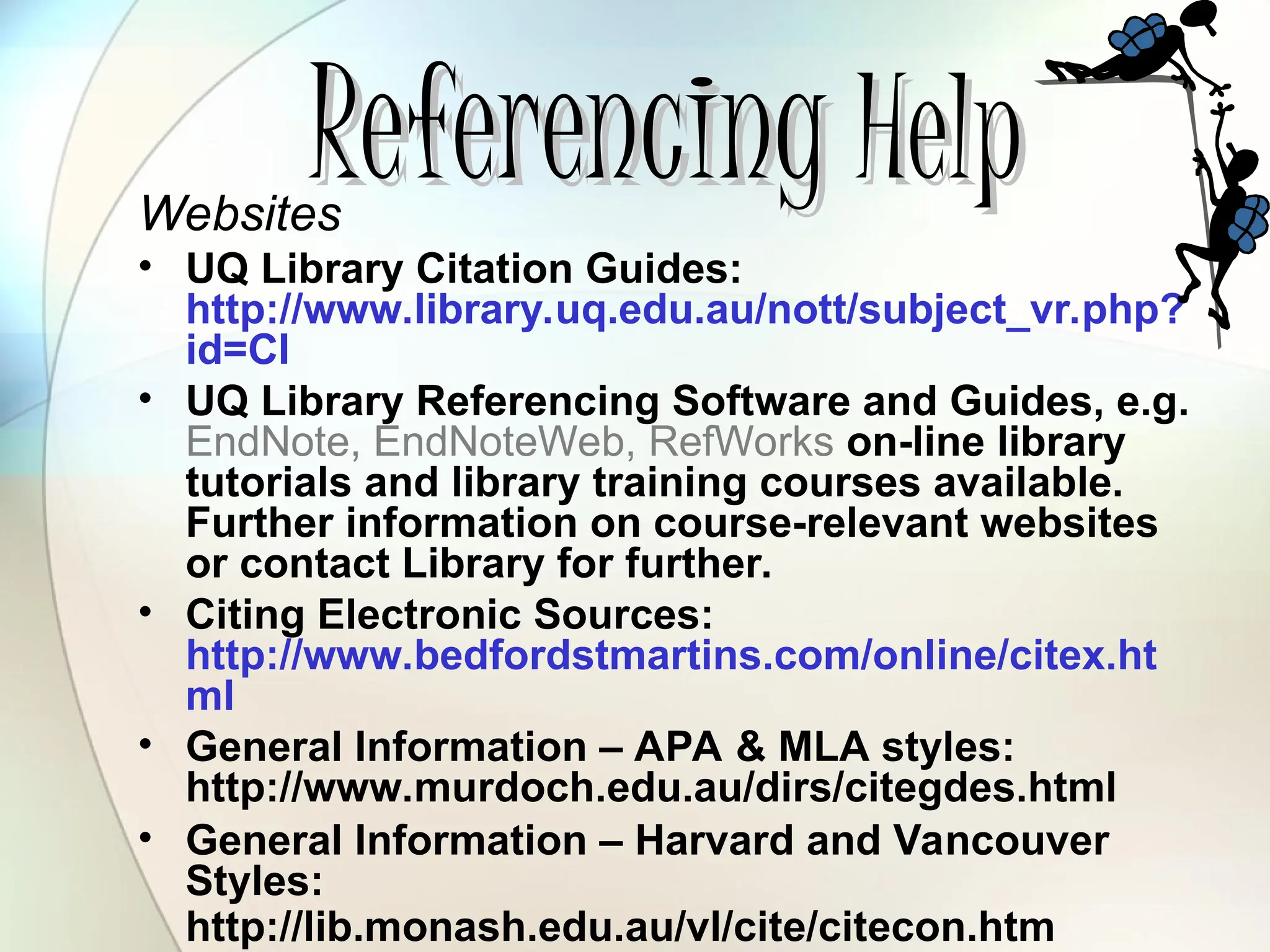 Referencing
Referencing Help
Help
Websites
• UQ Library Citation Guides:
http://www.library.uq.edu.au/nott/subject_vr.php?
id=CI
• UQ Library Referencing Software and Guides, e.g.
EndNote, EndNoteWeb, RefWorks on-line library
tutorials and library training courses available.
Further information on course-relevant websites
or contact Library for further.
• Citing Electronic Sources:
http://www.bedfordstmartins.com/online/citex.ht
ml
• General Information – APA & MLA styles:
http://www.murdoch.edu.au/dirs/citegdes.html
• General Information – Harvard and Vancouver
Styles:
http://lib.monash.edu.au/vl/cite/citecon.htm
 