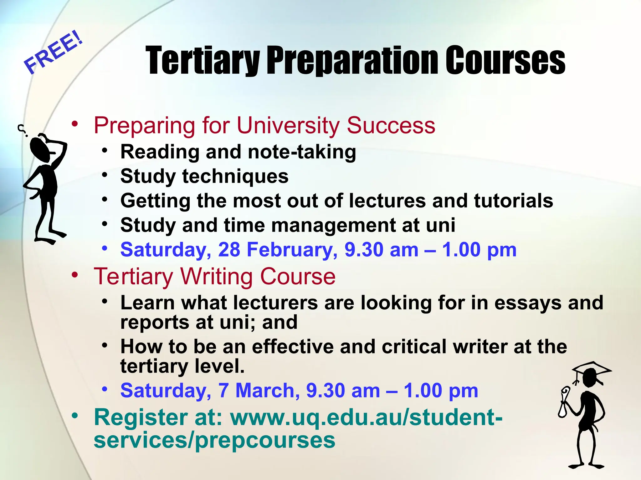 Tertiary Preparation Courses
• Preparing for University Success
• Reading and note-taking
• Study techniques
• Getting the most out of lectures and tutorials
• Study and time management at uni
• Saturday, 28 February, 9.30 am – 1.00 pm
• Tertiary Writing Course
• Learn what lecturers are looking for in essays and
reports at uni; and
• How to be an effective and critical writer at the
tertiary level.
• Saturday, 7 March, 9.30 am – 1.00 pm
• Register at: www.uq.edu.au/student-
services/prepcourses
FREE!
 
