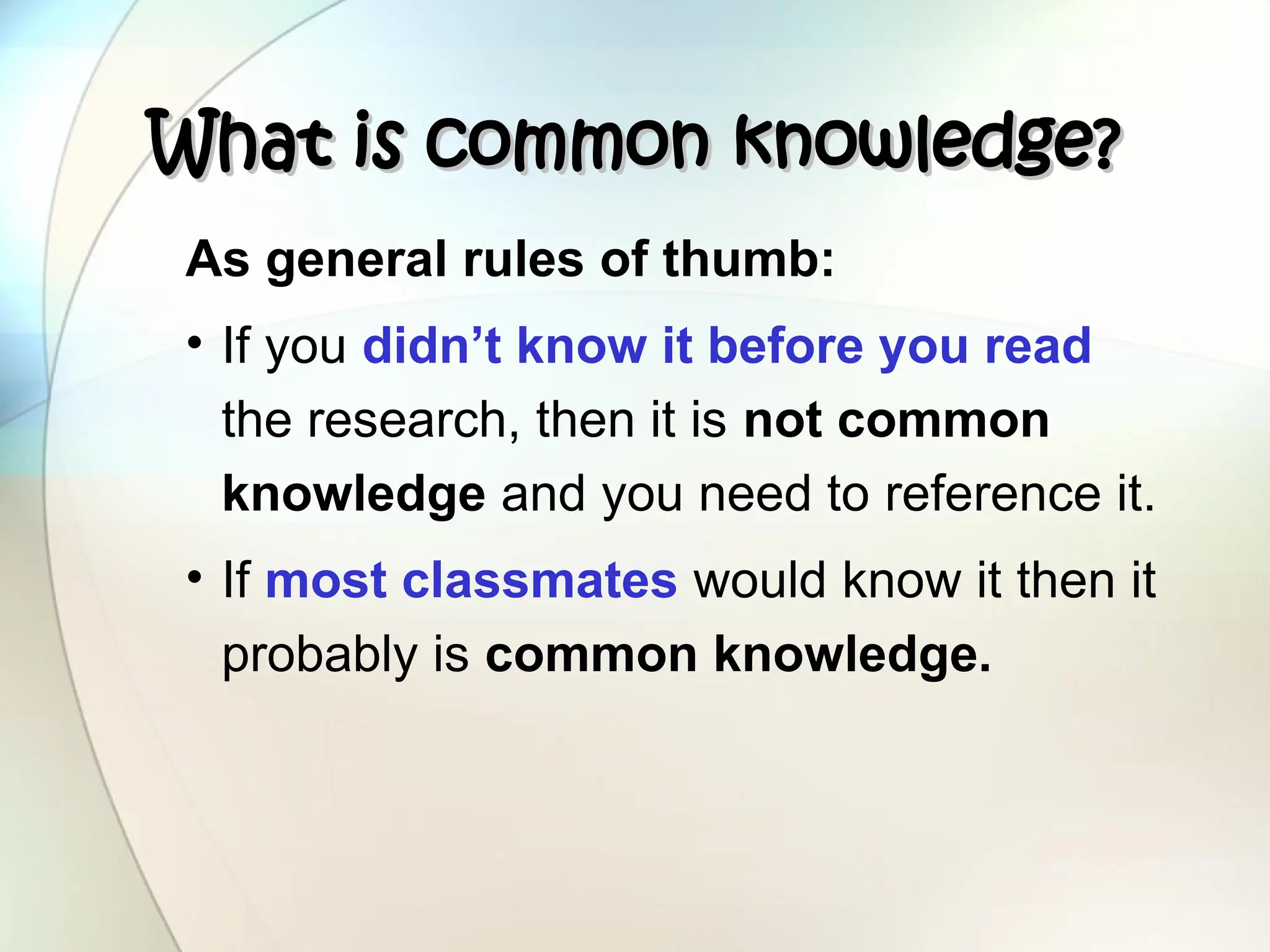 What is common knowledge?
What is common knowledge?
As general rules of thumb:
• If you didn’t know it before you read
the research, then it is not common
knowledge and you need to reference it.
• If most classmates would know it then it
probably is common knowledge.
 