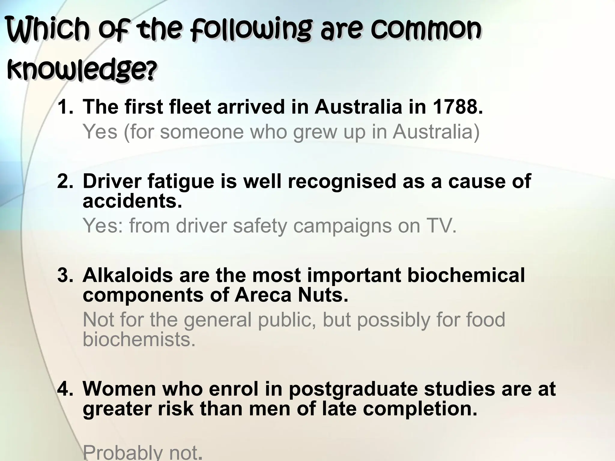 1. The first fleet arrived in Australia in 1788.
Yes (for someone who grew up in Australia)
2. Driver fatigue is well recognised as a cause of
accidents.
Yes: from driver safety campaigns on TV.
3. Alkaloids are the most important biochemical
components of Areca Nuts.
Not for the general public, but possibly for food
biochemists.
4. Women who enrol in postgraduate studies are at
greater risk than men of late completion.
Probably not.
Which of the following are common
Which of the following are common
knowledge?
knowledge?
 