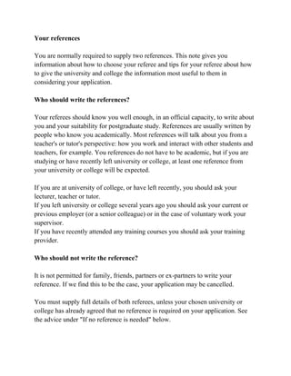 Your references
You are normally required to supply two references. This note gives you
information about how to choose your referee and tips for your referee about how
to give the university and college the information most useful to them in
considering your application.
Who should write the references?
Your referees should know you well enough, in an official capacity, to write about
you and your suitability for postgraduate study. References are usually written by
people who know you academically. Most references will talk about you from a
teacher's or tutor's perspective: how you work and interact with other students and
teachers, for example. You references do not have to be academic, but if you are
studying or have recently left university or college, at least one reference from
your university or college will be expected.
If you are at university of college, or have left recently, you should ask your
lecturer, teacher or tutor.
If you left university or college several years ago you should ask your current or
previous employer (or a senior colleague) or in the case of voluntary work your
supervisor.
If you have recently attended any training courses you should ask your training
provider.
Who should not write the reference?
It is not permitted for family, friends, partners or ex-partners to write your
reference. If we find this to be the case, your application may be cancelled.
You must supply full details of both referees, unless your chosen university or
college has already agreed that no reference is required on your application. See
the advice under "If no reference is needed" below.
 