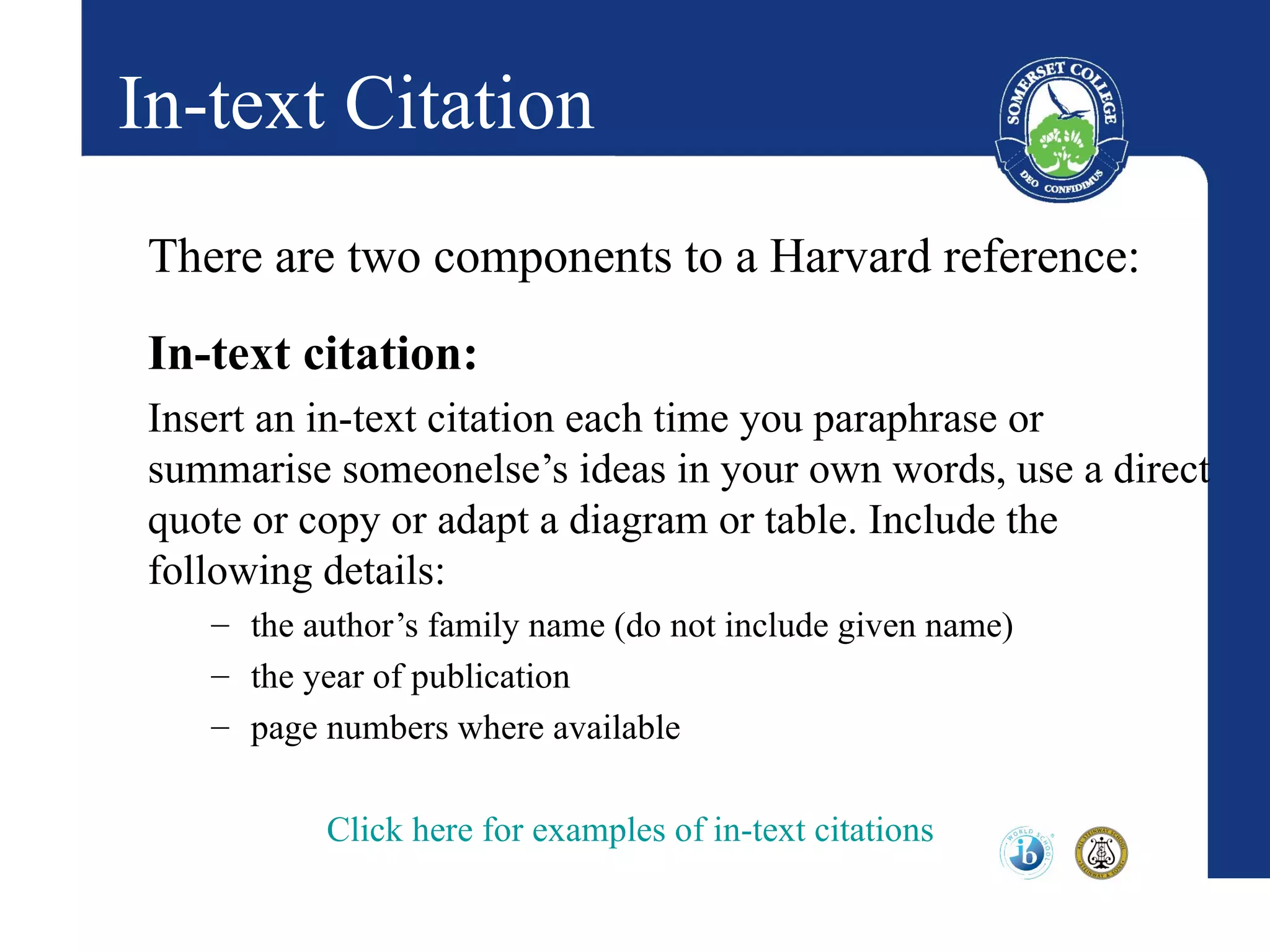 In-text Citation
 There are two components to a Harvard reference:
 In-text citation:
 Insert an in-text citation each time you paraphrase or
 summarise someonelse’s ideas in your own words, use a direct
 quote or copy or adapt a diagram or table. Include the
 following details:
    – the author’s family name (do not include given name)
    – the year of publication
    – page numbers where available

           Click here for examples of in-text citations
 