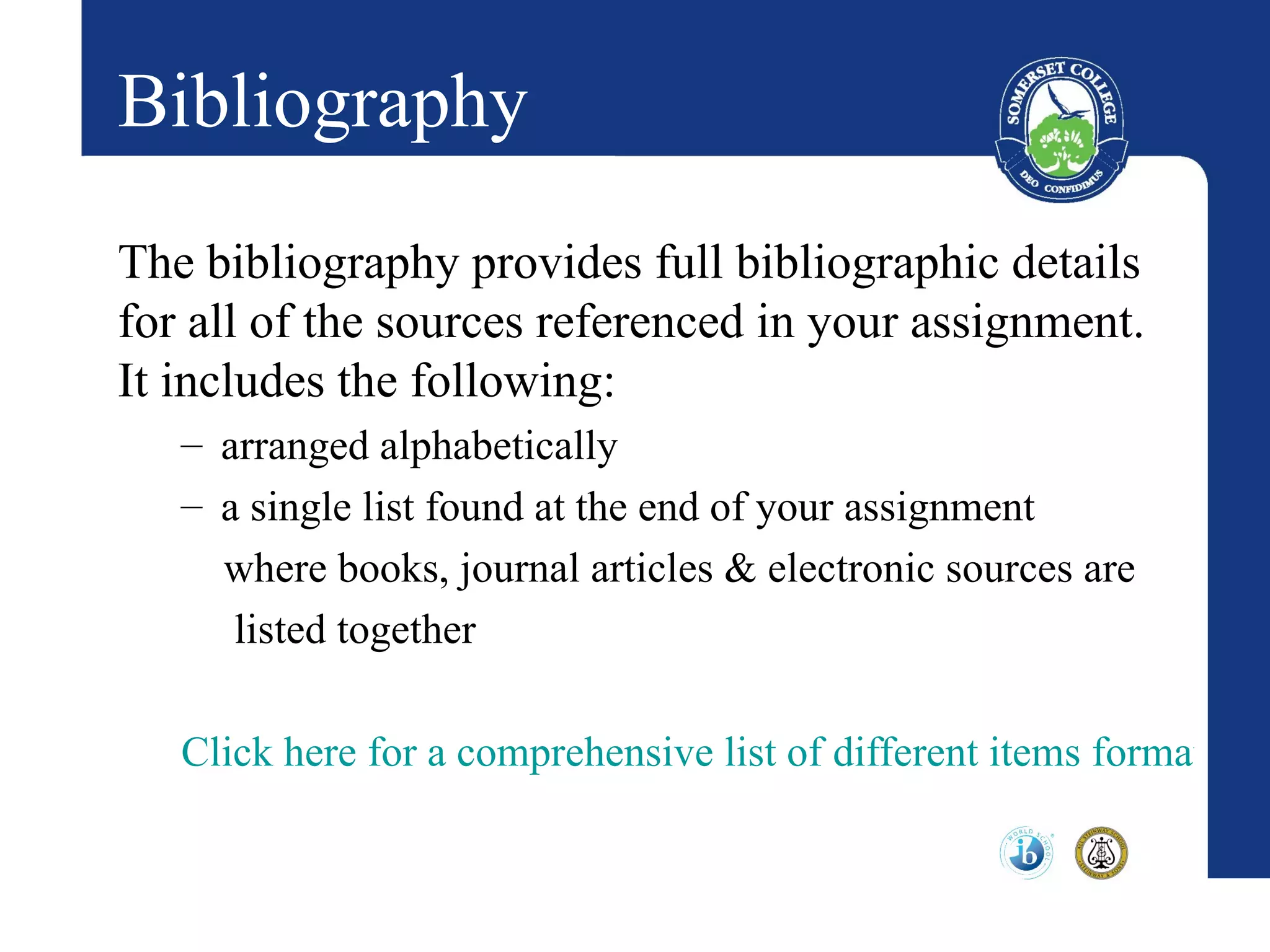 Bibliography
The bibliography provides full bibliographic details
for all of the sources referenced in your assignment.
It includes the following:
   – arranged alphabetically
   – a single list found at the end of your assignment
     where books, journal articles & electronic sources are
      listed together

   Click here for a comprehensive list of different items formatted f
 
