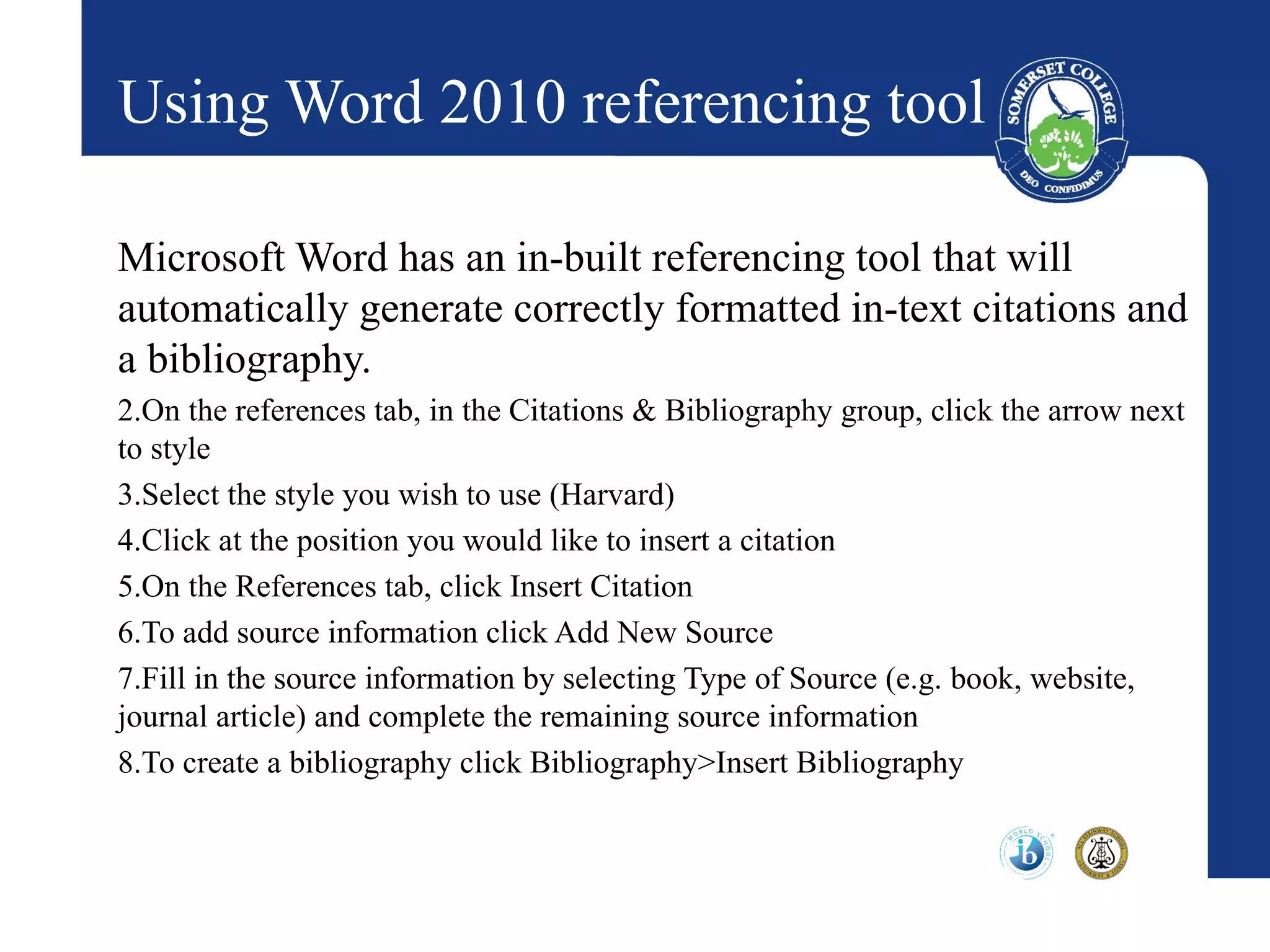 Using Word 2010 referencing tool

Microsoft Word has an in-built referencing tool that will
automatically generate correctly formatted in-text citations and
a bibliography.
2.On the references tab, in the Citations & Bibliography group, click the arrow next
to style
3.Select the style you wish to use (Harvard)
4.Click at the position you would like to insert a citation
5.On the References tab, click Insert Citation
6.To add source information click Add New Source
7.Fill in the source information by selecting Type of Source (e.g. book, website,
journal article) and complete the remaining source information
8.To create a bibliography click Bibliography>Insert Bibliography
 