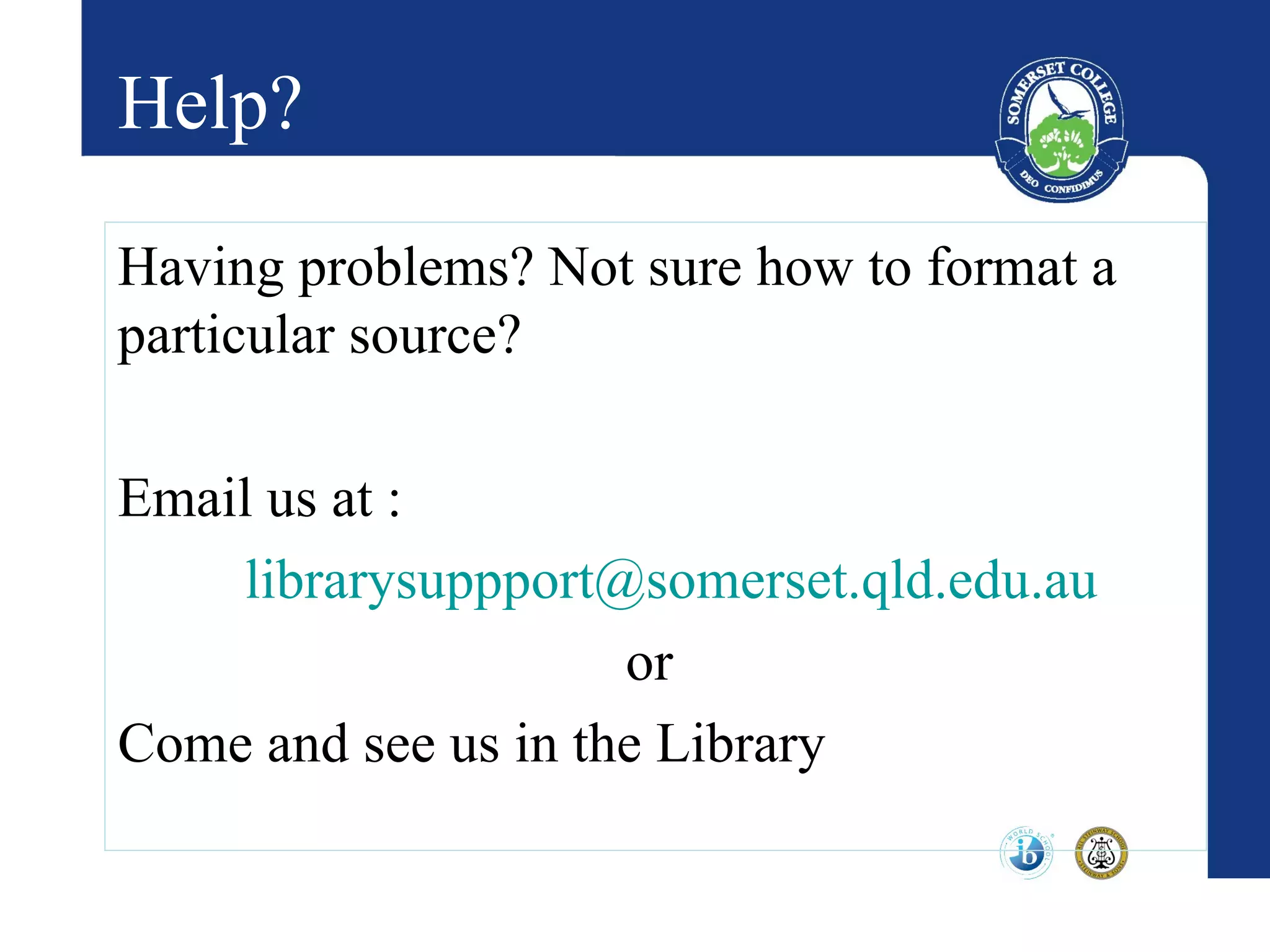 Help?

Having problems? Not sure how to format a
particular source?

Email us at :
    librarysuppport@somerset.qld.edu.au
                     or
Come and see us in the Library
 