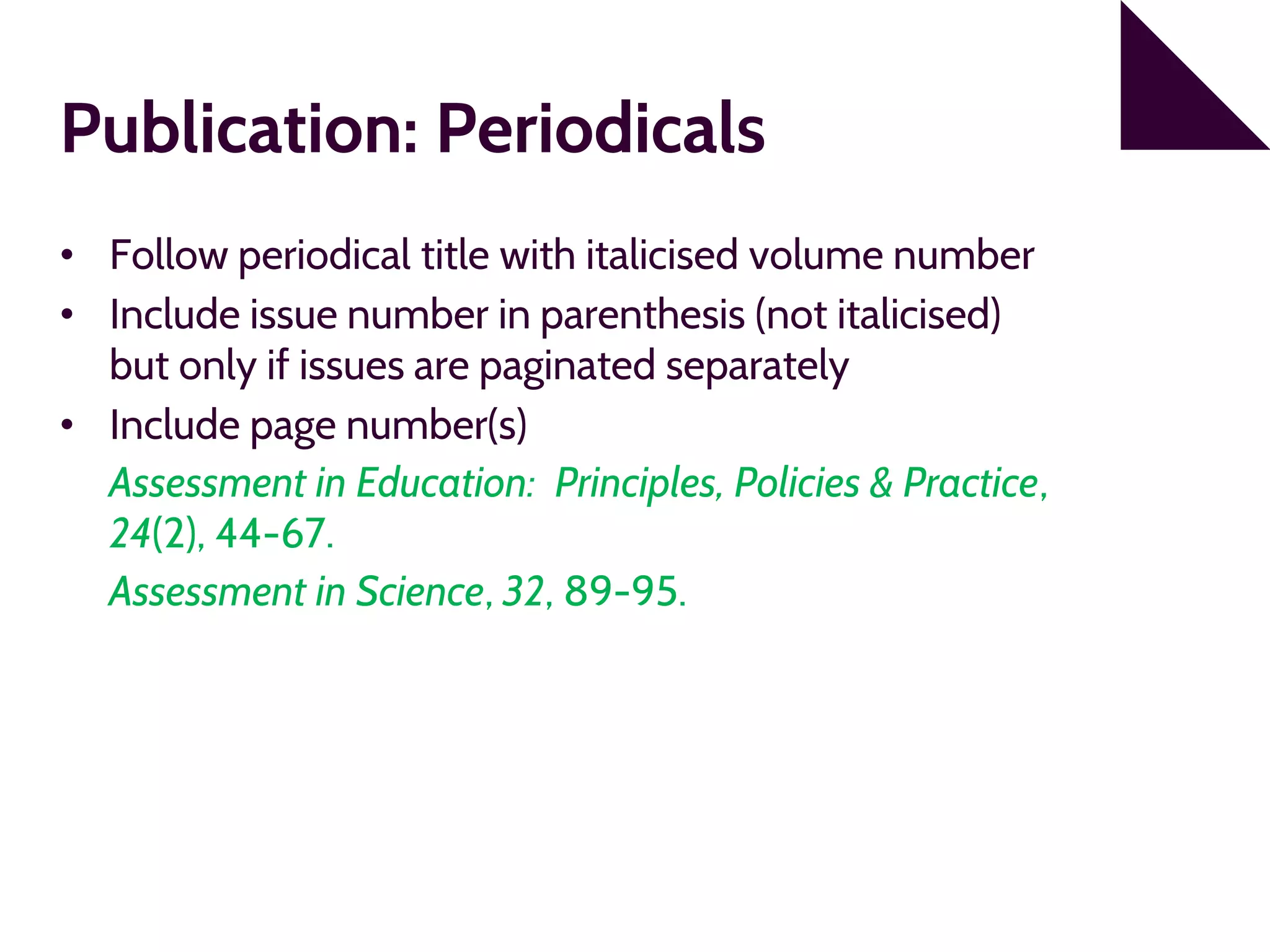 Publication: Periodicals
• Follow periodical title with italicised volume number
• Include issue number in parenthesis (not italicised)
but only if issues are paginated separately
• Include page number(s)
Assessment in Education: Principles, Policies & Practice,
24(2), 44-67.
Assessment in Science, 32, 89-95.
 