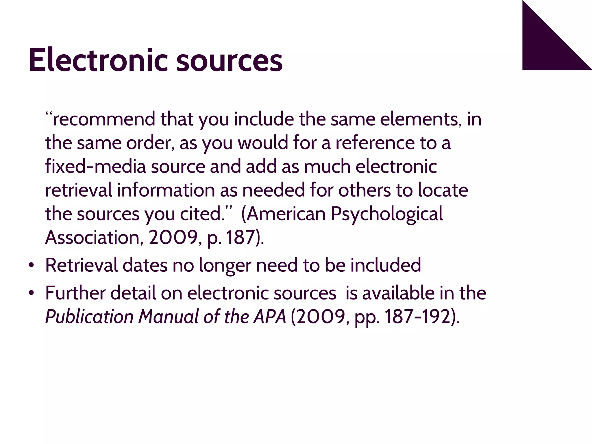 Electronic sources
“recommend that you include the same elements, in
the same order, as you would for a reference to a
fixed-media source and add as much electronic
retrieval information as needed for others to locate
the sources you cited.” (American Psychological
Association, 2009, p. 187).
• Retrieval dates no longer need to be included
• Further detail on electronic sources is available in the
Publication Manual of the APA (2009, pp. 187-192).
 