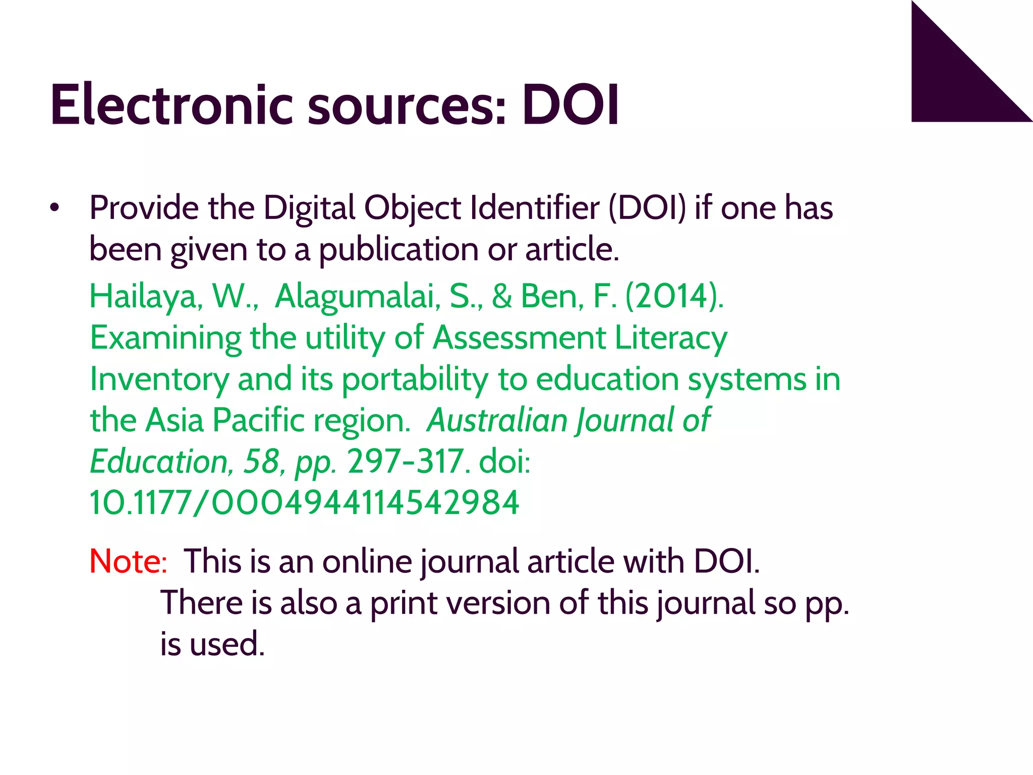 Electronic sources: DOI
• Provide the Digital Object Identifier (DOI) if one has
been given to a publication or article.
Hailaya, W., Alagumalai, S., & Ben, F. (2014).
Examining the utility of Assessment Literacy
Inventory and its portability to education systems in
the Asia Pacific region. Australian Journal of
Education, 58, pp. 297-317. doi:
10.1177/0004944114542984
Note: This is an online journal article with DOI.
There is also a print version of this journal so pp.
is used.
 