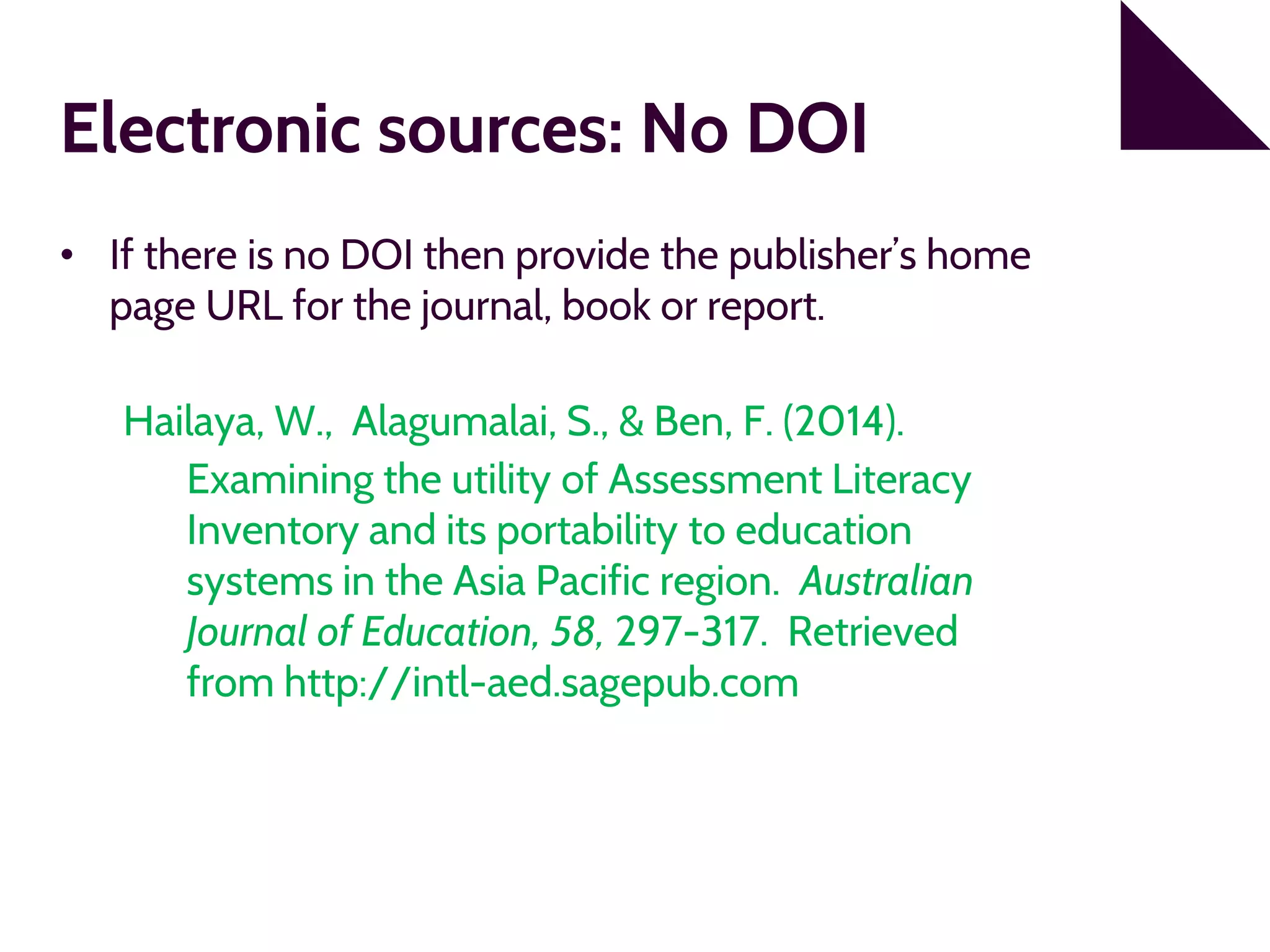 Electronic sources: No DOI
• If there is no DOI then provide the publisher’s home
page URL for the journal, book or report.
Hailaya, W., Alagumalai, S., & Ben, F. (2014).
Examining the utility of Assessment Literacy
Inventory and its portability to education
systems in the Asia Pacific region. Australian
Journal of Education, 58, 297-317. Retrieved
from http://intl-aed.sagepub.com
 