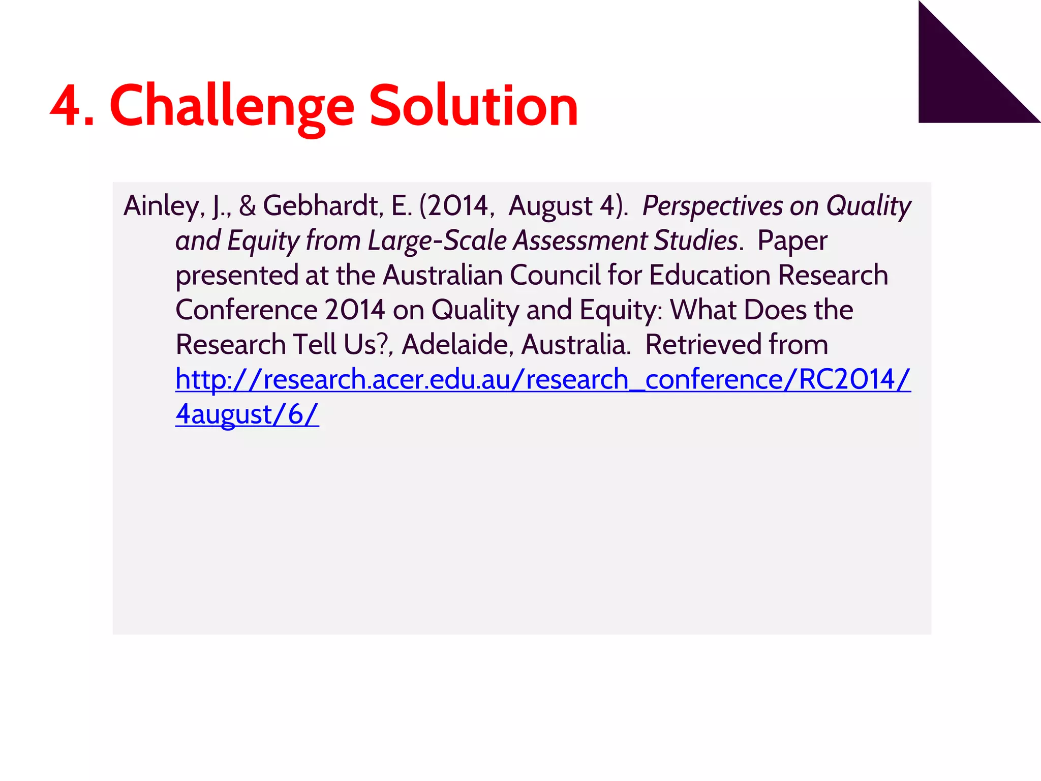 4. Challenge Solution
Ainley, J., & Gebhardt, E. (2014, August 4). Perspectives on Quality
and Equity from Large-Scale Assessment Studies. Paper
presented at the Australian Council for Education Research
Conference 2014 on Quality and Equity: What Does the
Research Tell Us?, Adelaide, Australia. Retrieved from
http://research.acer.edu.au/research_conference/RC2014/
4august/6/
 