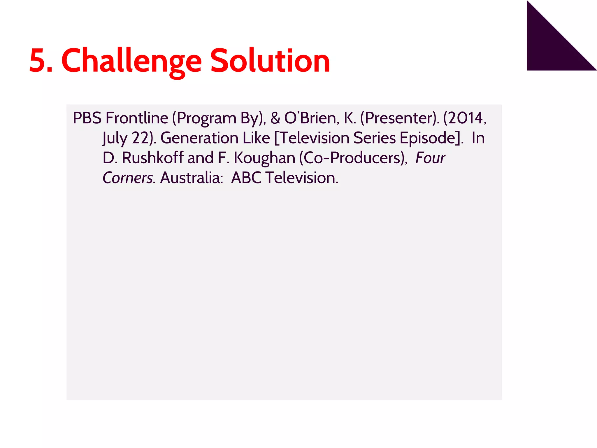5. Challenge Solution
PBS Frontline (Program By), & O’Brien, K. (Presenter). (2014,
July 22). Generation Like [Television Series Episode]. In
D. Rushkoff and F. Koughan (Co-Producers), Four
Corners. Australia: ABC Television.
 