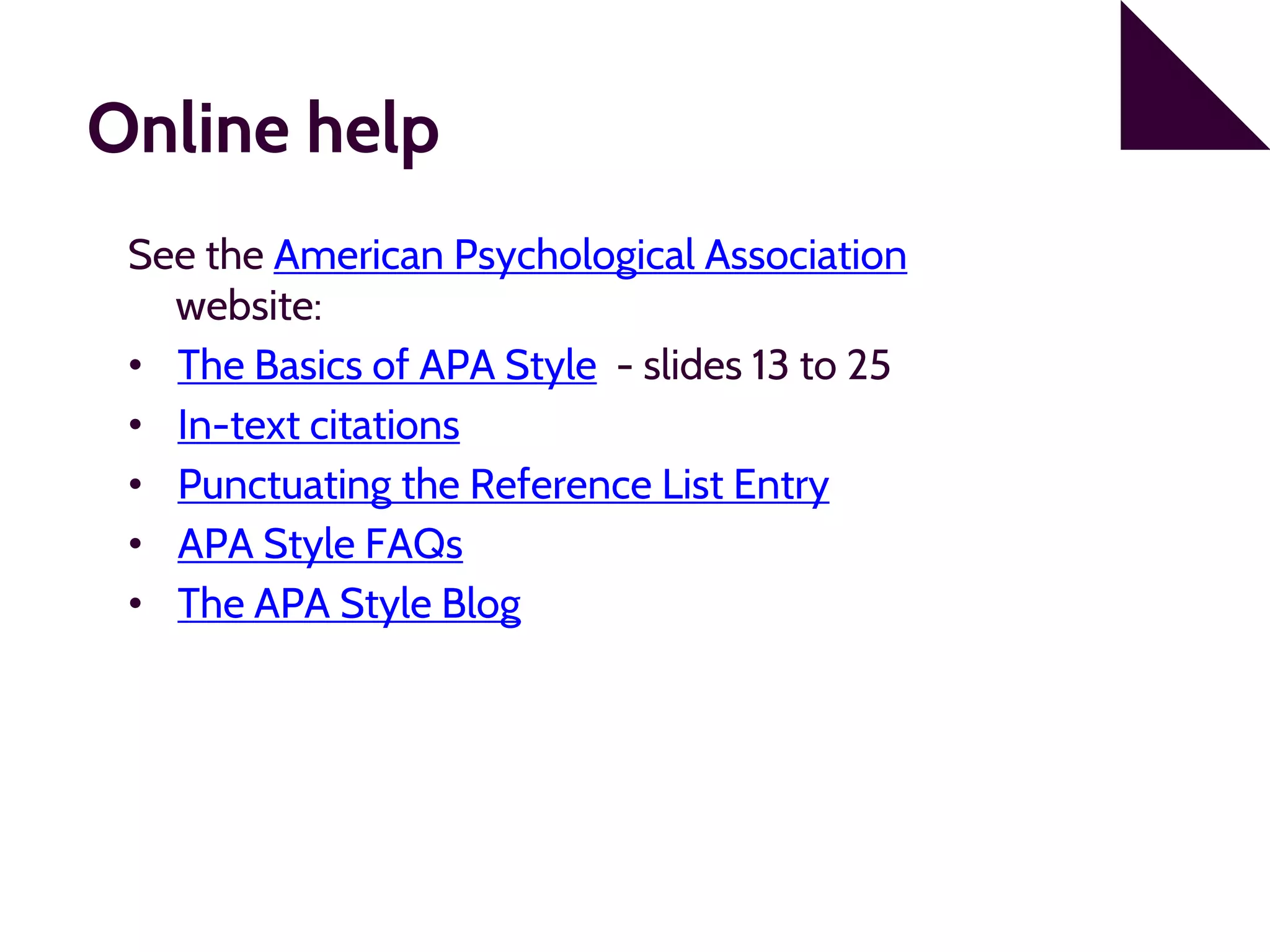Online help
See the American Psychological Association
website:
• The Basics of APA Style - slides 13 to 25
• In-text citations
• Punctuating the Reference List Entry
• APA Style FAQs
• The APA Style Blog
 