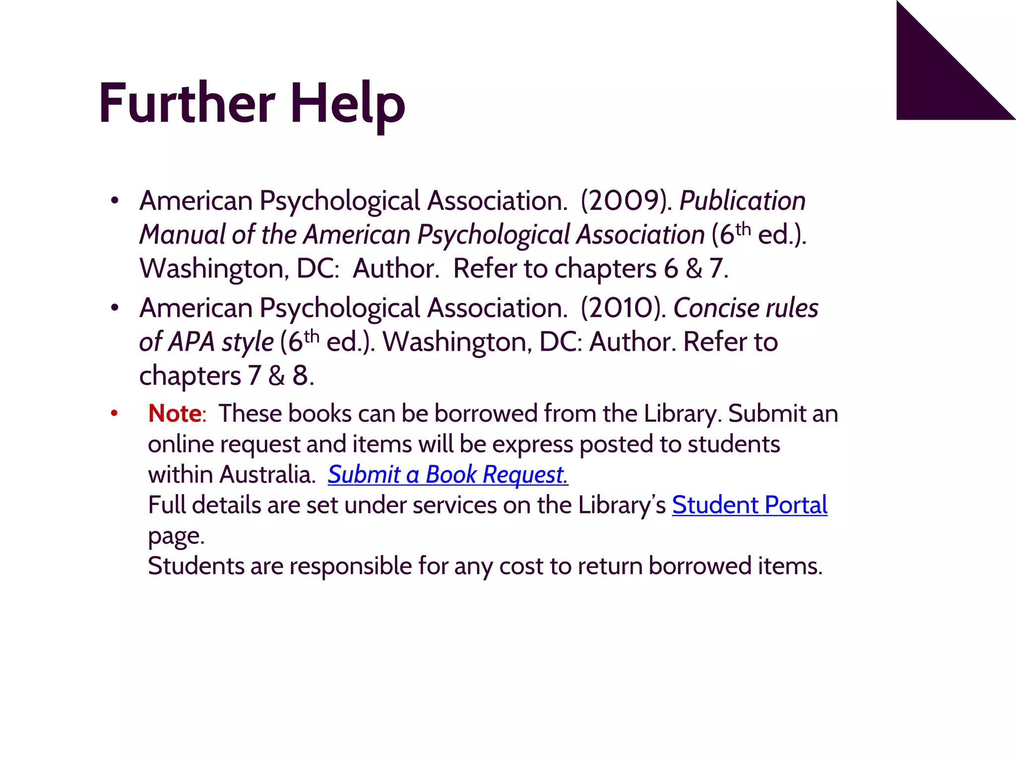 Further Help
• American Psychological Association. (2009). Publication
Manual of the American Psychological Association (6th ed.).
Washington, DC: Author. Refer to chapters 6 & 7.
• American Psychological Association. (2010). Concise rules
of APA style (6th ed.). Washington, DC: Author. Refer to
chapters 7 & 8.
• Note: These books can be borrowed from the Library. Submit an
online request and items will be express posted to students
within Australia. Submit a Book Request.
Full details are set under services on the Library’s Student Portal
page.
Students are responsible for any cost to return borrowed items.
 