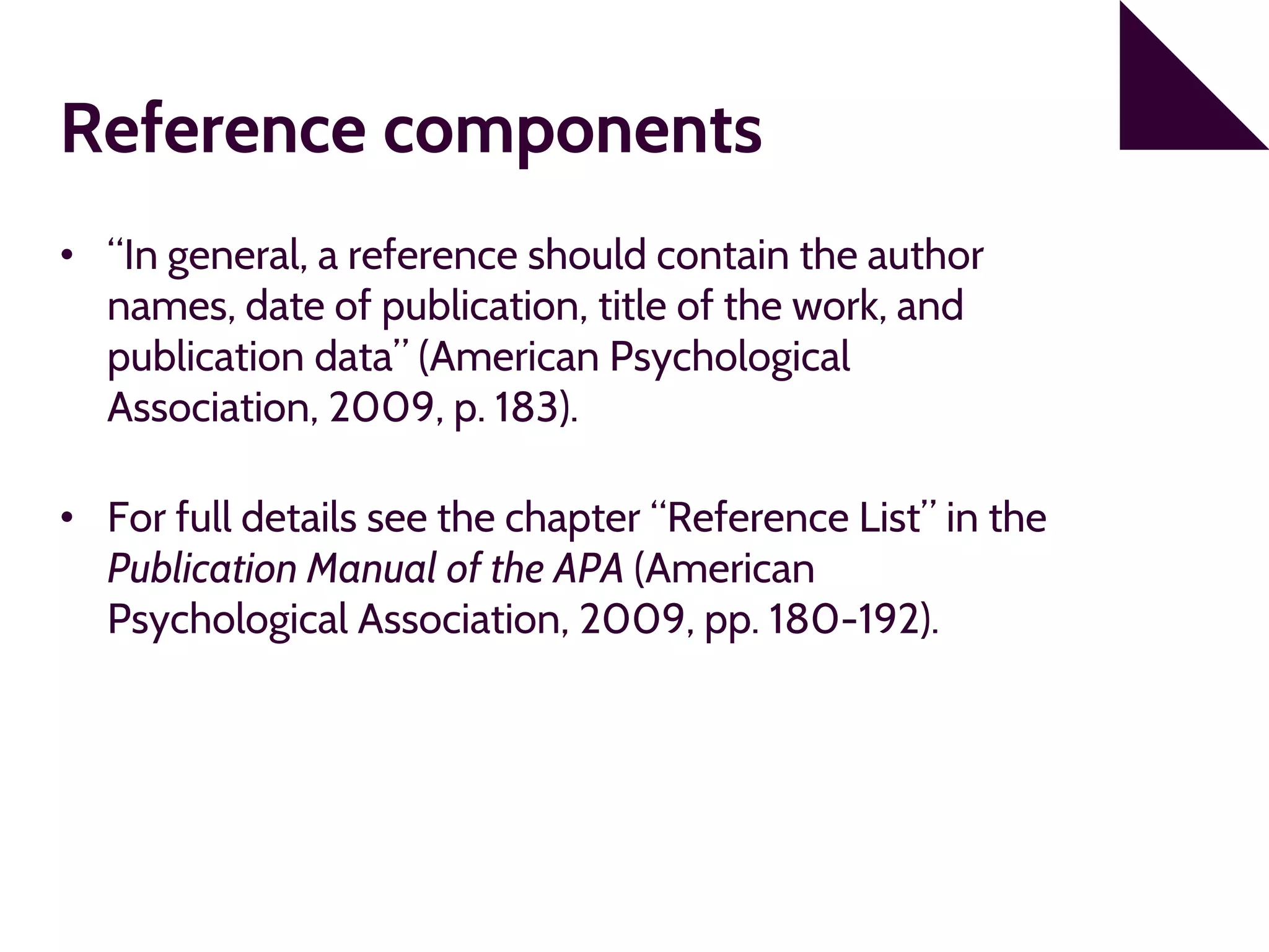 Reference components
• “In general, a reference should contain the author
names, date of publication, title of the work, and
publication data” (American Psychological
Association, 2009, p. 183).
• For full details see the chapter “Reference List” in the
Publication Manual of the APA (American
Psychological Association, 2009, pp. 180-192).
 
