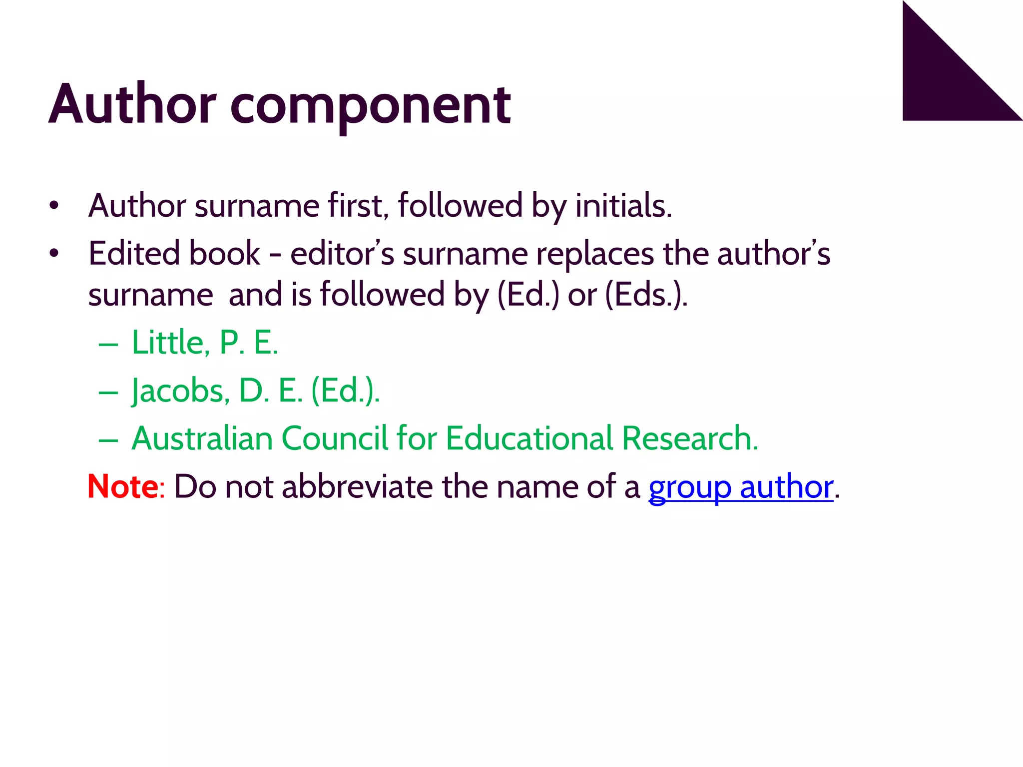 Author component
• Author surname first, followed by initials.
• Edited book - editor’s surname replaces the author’s
surname and is followed by (Ed.) or (Eds.).
– Little, P. E.
– Jacobs, D. E. (Ed.).
– Australian Council for Educational Research.
Note: Do not abbreviate the name of a group author.
 