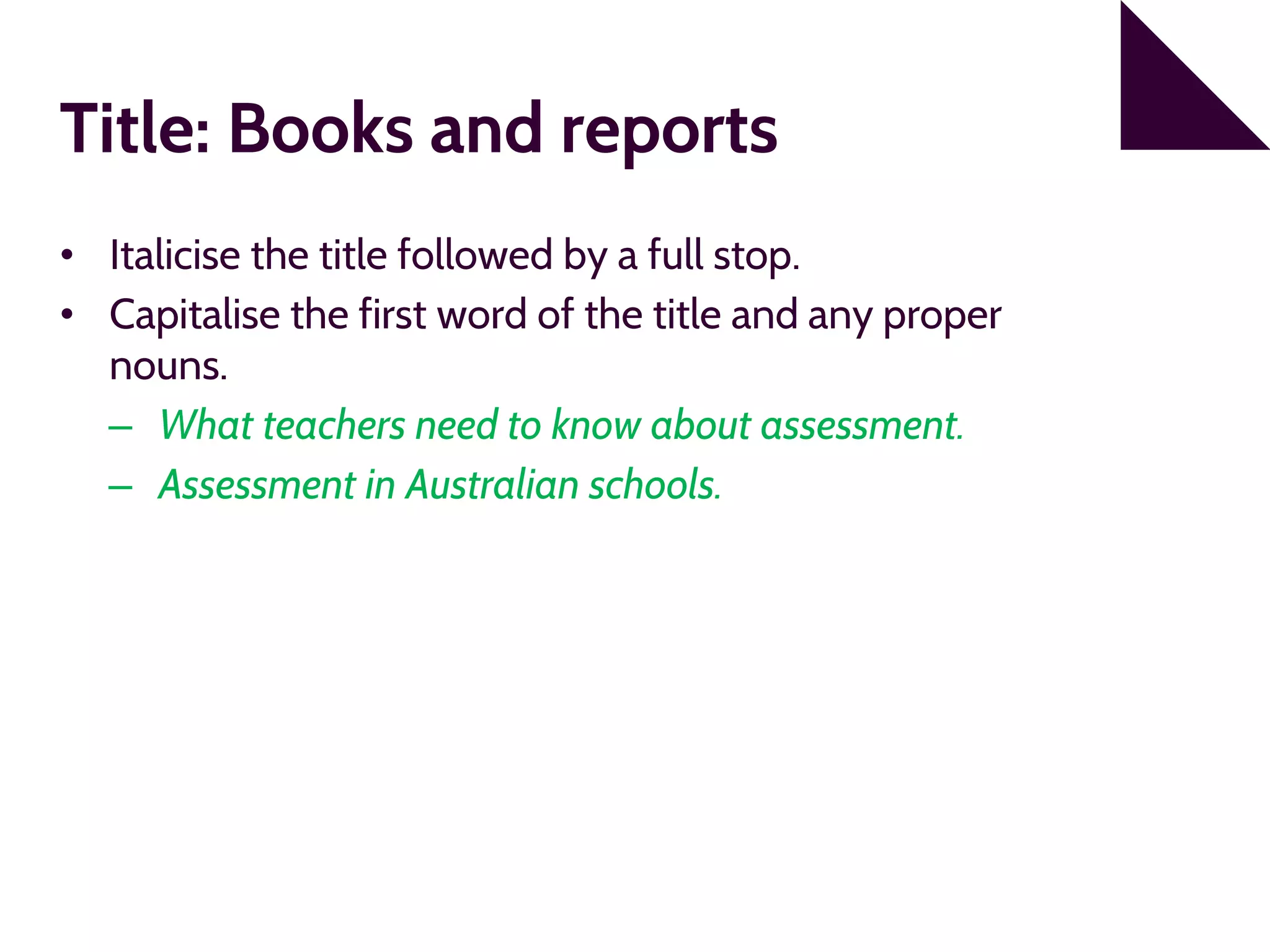 Title: Books and reports
• Italicise the title followed by a full stop.
• Capitalise the first word of the title and any proper
nouns.
– What teachers need to know about assessment.
– Assessment in Australian schools.
 