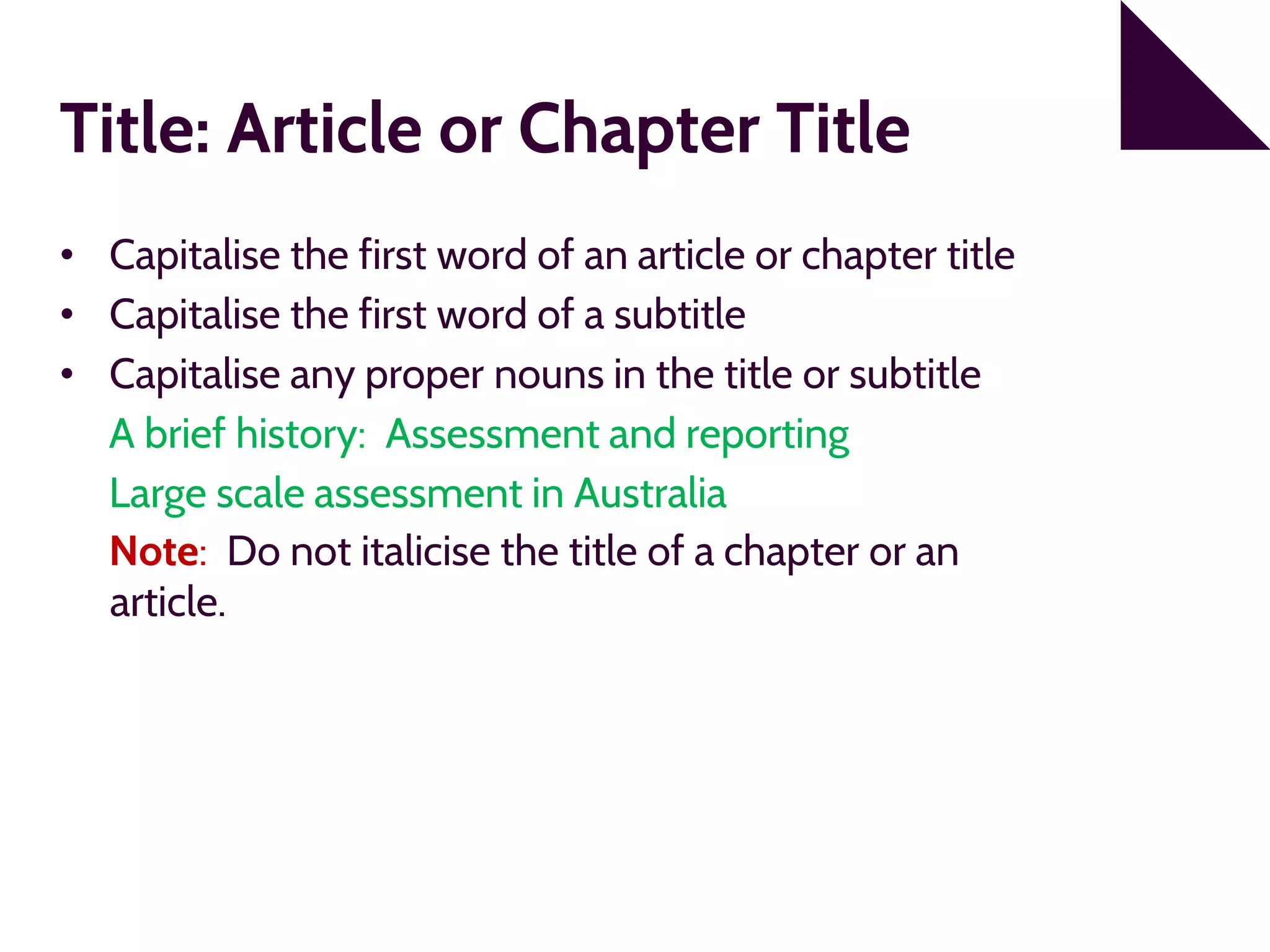 Title: Article or Chapter Title
• Capitalise the first word of an article or chapter title
• Capitalise the first word of a subtitle
• Capitalise any proper nouns in the title or subtitle
A brief history: Assessment and reporting
Large scale assessment in Australia
Note: Do not italicise the title of a chapter or an
article.
 