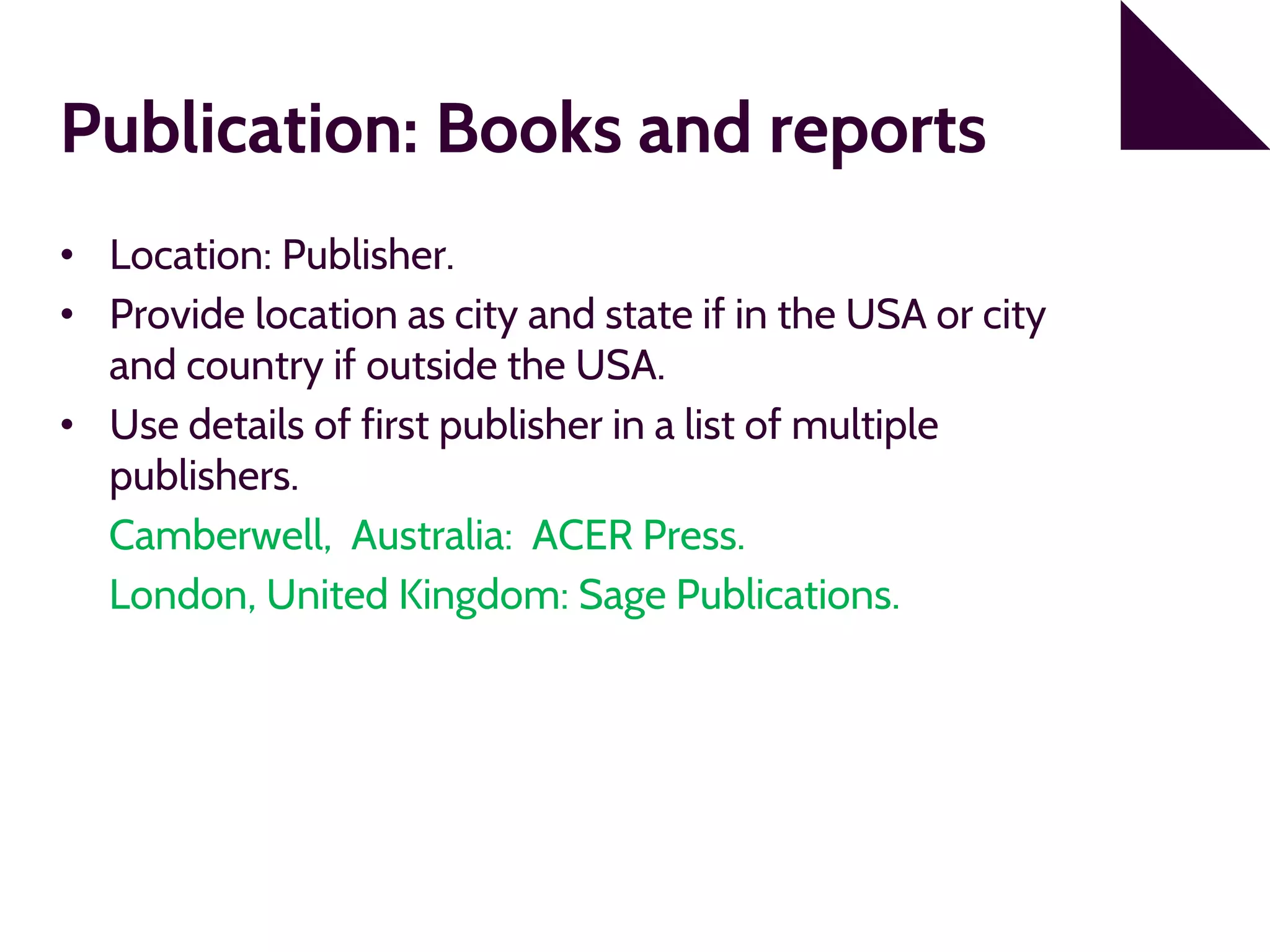 Publication: Books and reports
• Location: Publisher.
• Provide location as city and state if in the USA or city
and country if outside the USA.
• Use details of first publisher in a list of multiple
publishers.
Camberwell, Australia: ACER Press.
London, United Kingdom: Sage Publications.
 