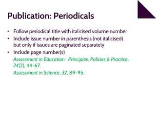 Publication: Periodicals
• Follow periodical title with italicised volume number
• Include issue number in parenthesis (not italicised)
but only if issues are paginated separately
• Include page number(s)
Assessment in Education: Principles, Policies & Practice,
24(2), 44-67.
Assessment in Science, 32, 89-95.
 