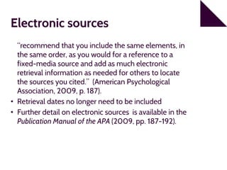 Electronic sources
“recommend that you include the same elements, in
the same order, as you would for a reference to a
fixed-media source and add as much electronic
retrieval information as needed for others to locate
the sources you cited.” (American Psychological
Association, 2009, p. 187).
• Retrieval dates no longer need to be included
• Further detail on electronic sources is available in the
Publication Manual of the APA (2009, pp. 187-192).
 