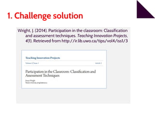 1. Challenge solution
Wright, J. (2014). Participation in the classroom: Classification
and assessment techniques. Teaching Innovation Projects,
4(1). Retrieved from http://ir.lib.uwo.ca/tips/vol4/iss1/3
 