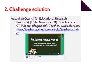 2. Challenge solution
Australian Council for Educational Research
(Producer). (2014, November 21). Teachers and
ICT [Video/Infographic]. Teacher. Available from
http://teacher.acer.edu.au/article/teachers-and-
ict
 