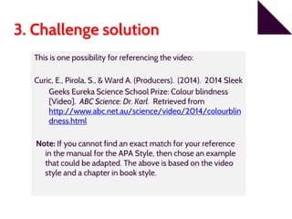 3. Challenge solution
This is one possibility for referencing the video:
Curic, E., Pirola, S., & Ward A. (Producers). (2014). 2014 Sleek
Geeks Eureka Science School Prize: Colour blindness
[Video]. ABC Science: Dr. Karl. Retrieved from
http://www.abc.net.au/science/video/2014/colourblin
dness.html
Note: If you cannot find an exact match for your reference
in the manual for the APA Style, then chose an example
that could be adapted. The above is based on the video
style and a chapter in book style.
 