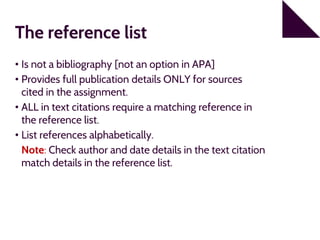 The reference list
• Is not a bibliography [not an option in APA]
• Provides full publication details ONLY for sources
cited in the assignment.
• ALL in text citations require a matching reference in
the reference list.
• List references alphabetically.
Note: Check author and date details in the text citation
match details in the reference list.
 