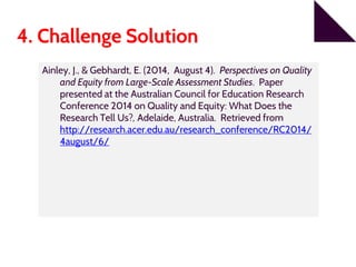 4. Challenge Solution
Ainley, J., & Gebhardt, E. (2014, August 4). Perspectives on Quality
and Equity from Large-Scale Assessment Studies. Paper
presented at the Australian Council for Education Research
Conference 2014 on Quality and Equity: What Does the
Research Tell Us?, Adelaide, Australia. Retrieved from
http://research.acer.edu.au/research_conference/RC2014/
4august/6/
 