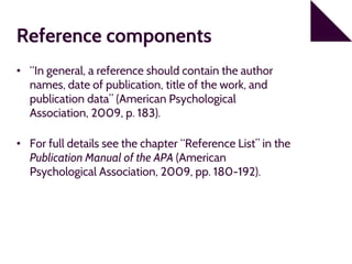 Reference components
• “In general, a reference should contain the author
names, date of publication, title of the work, and
publication data” (American Psychological
Association, 2009, p. 183).
• For full details see the chapter “Reference List” in the
Publication Manual of the APA (American
Psychological Association, 2009, pp. 180-192).
 