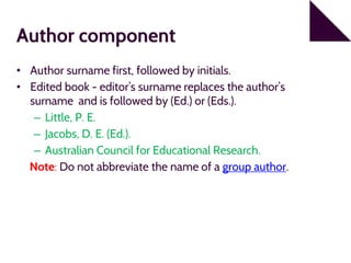 Author component
• Author surname first, followed by initials.
• Edited book - editor’s surname replaces the author’s
surname and is followed by (Ed.) or (Eds.).
– Little, P. E.
– Jacobs, D. E. (Ed.).
– Australian Council for Educational Research.
Note: Do not abbreviate the name of a group author.
 