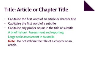 Title: Article or Chapter Title
• Capitalise the first word of an article or chapter title
• Capitalise the first word of a subtitle
• Capitalise any proper nouns in the title or subtitle
A brief history: Assessment and reporting
Large scale assessment in Australia
Note: Do not italicise the title of a chapter or an
article.
 